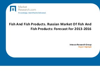 Fish And Fish Products. Russian Market Of Fish And
Fish Products: Forecast For 2013-2016

Intesco Research Group
Report Highlight

 