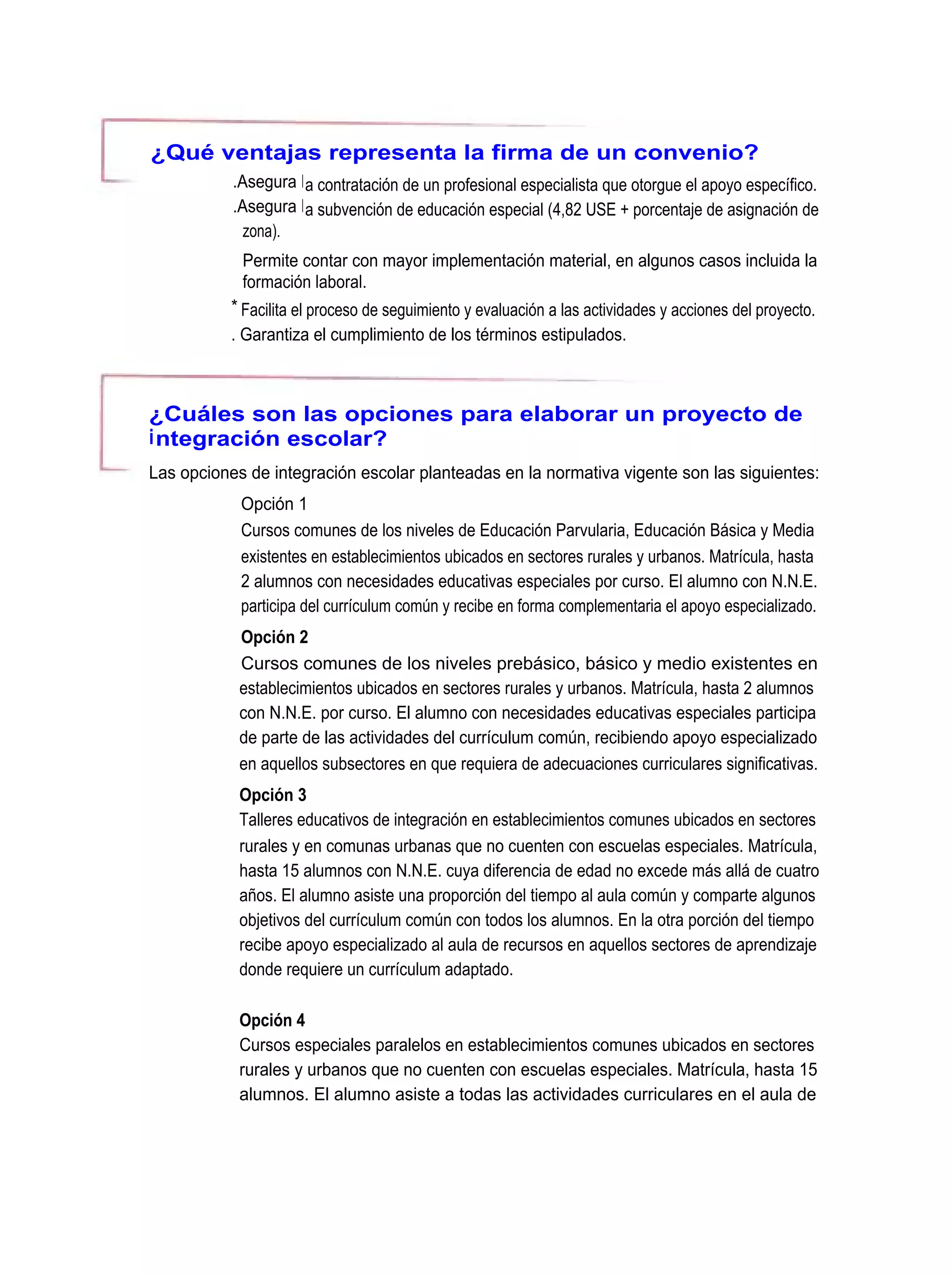 ¿Qué ventajas representa la firma de un convenio?
           .Asegura l a contratación de un profesional especialista que otorgue el apoyo específico.
           .Asegura l a subvención de educación especial (4,82 USE + porcentaje de asignación de
             zona).
            Permite contar con mayor implementación material, en algunos casos incluida la
            formación laboral.
           * Facilita el proceso de seguimiento y evaluación a las actividades y acciones del proyecto.
           . Garantiza el cumplimiento de los términos estipulados.



¿Cuáles son las opciones para elaborar un proyecto de
i ntegración escolar?
Las opciones de integración escolar planteadas en la normativa vigente son las siguientes:
            Opción 1
            Cursos comunes de los niveles de Educación Parvularia, Educación Básica y Media
            existentes en establecimientos ubicados en sectores rurales y urbanos. Matrícula, hasta
            2 alumnos con necesidades educativas especiales por curso. El alumno con N.N.E.
            participa del currículum común y recibe en forma complementaria el apoyo especializado.
            Opción 2
            Cursos comunes de los niveles prebásico, básico y medio existentes en
            establecimientos ubicados en sectores rurales y urbanos. Matrícula, hasta 2 alumnos
            con N.N.E. por curso. El alumno con necesidades educativas especiales participa
            de parte de las actividades del currículum común, recibiendo apoyo especializado
            en aquellos subsectores en que requiera de adecuaciones curriculares significativas.
            Opción 3
            Talleres educativos de integración en establecimientos comunes ubicados en sectores
            rurales y en comunas urbanas que no cuenten con escuelas especiales. Matrícula,
            hasta 15 alumnos con N.N.E. cuya diferencia de edad no excede más allá de cuatro
            años. El alumno asiste una proporción del tiempo al aula común y comparte algunos
            objetivos del currículum común con todos los alumnos. En la otra porción del tiempo
            recibe apoyo especializado al aula de recursos en aquellos sectores de aprendizaje
            donde requiere un currículum adaptado.

            Opción 4
            Cursos especiales paralelos en establecimientos comunes ubicados en sectores
            rurales y urbanos que no cuenten con escuelas especiales. Matrícula, hasta 15
            alumnos. El alumno asiste a todas las actividades curriculares en el aula de
 