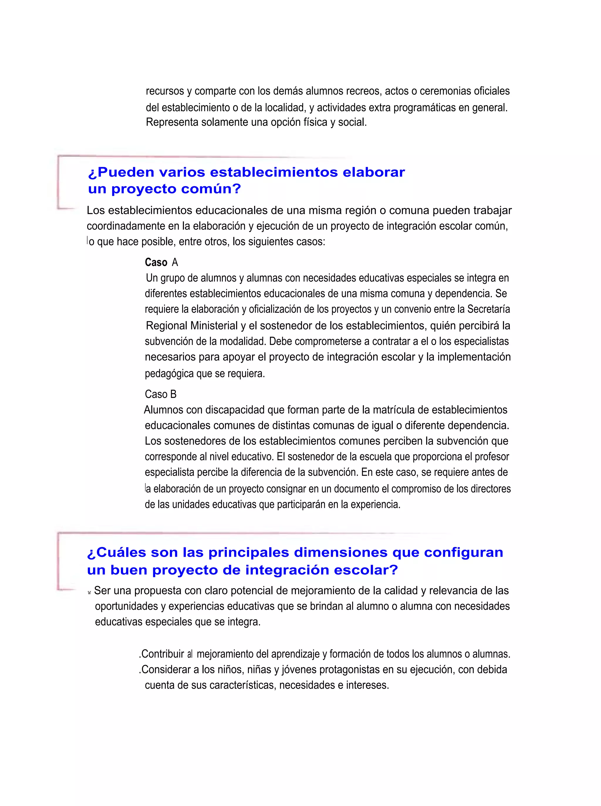 recursos y comparte con los demás alumnos recreos, actos o ceremonias oficiales
               del establecimiento o de la localidad, y actividades extra programáticas en general.
               Representa solamente una opción física y social.



¿Pueden varios establecimientos elaborar
un proyecto común?
Los establecimientos educacionales de una misma región o comuna pueden trabajar
coordinadamente en la elaboración y ejecución de un proyecto de integración escolar común,
l o que hace posible, entre otros, los siguientes casos:
              Caso A
              Un grupo de alumnos y alumnas con necesidades educativas especiales se integra en
              diferentes establecimientos educacionales de una misma comuna y dependencia. Se
              requiere la elaboración y oficialización de los proyectos y un convenio entre la Secretaría
              Regional Ministerial y el sostenedor de los establecimientos, quién percibirá la
              subvención de la modalidad. Debe comprometerse a contratar a el o los especialistas
              necesarios para apoyar el proyecto de integración escolar y la implementación
              pedagógica que se requiera.
              Caso B
              Alumnos con discapacidad que forman parte de la matrícula de establecimientos
              educacionales comunes de distintas comunas de igual o diferente dependencia.
              Los sostenedores de los establecimientos comunes perciben la subvención que
              corresponde al nivel educativo. El sostenedor de la escuela que proporciona el profesor
              especialista percibe la diferencia de la subvención. En este caso, se requiere antes de
              la elaboración de un proyecto consignar en un documento el compromiso de los directores
              de las unidades educativas que participarán en la experiencia.



¿Cuáles son las principales dimensiones que configuran
un buen proyecto de integración escolar?
w   Ser una propuesta con claro potencial de mejoramiento de la calidad y relevancia de las
    oportunidades y experiencias educativas que se brindan al alumno o alumna con necesidades
    educativas especiales que se integra.

             .Contribuir al mejoramiento del aprendizaje y formación de todos los alumnos o alumnas.
             .Considerar a los niños, niñas y jóvenes protagonistas en su ejecución, con debida
              cuenta de sus características, necesidades e intereses.
 