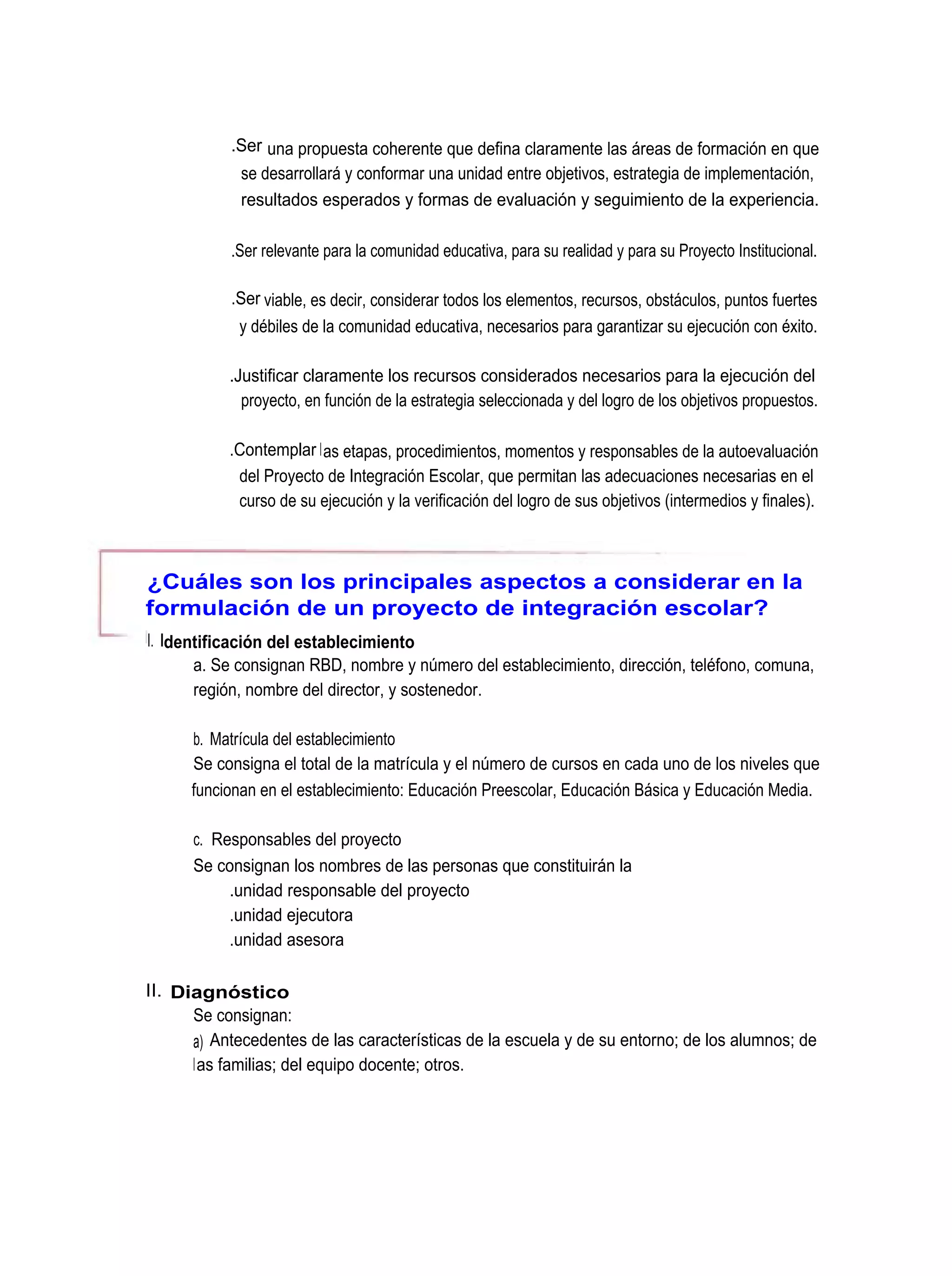 .Ser una propuesta coherente que defina claramente las áreas de formación en que
             se desarrollará y conformar una unidad entre objetivos, estrategia de implementación,
             resultados esperados y formas de evaluación y seguimiento de la experiencia.

           .Ser relevante para la comunidad educativa, para su realidad y para su Proyecto Institucional.

           .Ser viable, es decir, considerar todos los elementos, recursos, obstáculos, puntos fuertes
             y débiles de la comunidad educativa, necesarios para garantizar su ejecución con éxito.

           .Justificar claramente los recursos considerados necesarios para la ejecución del
             proyecto, en función de la estrategia seleccionada y del logro de los objetivos propuestos.

           .Contemplar l as etapas, procedimientos, momentos y responsables de la autoevaluación
            del Proyecto de Integración Escolar, que permitan las adecuaciones necesarias en el
            curso de su ejecución y la verificación del logro de sus objetivos (intermedios y finales).



¿Cuáles son los principales aspectos a considerar en la
formulación de un proyecto de integración escolar?
I. Identificación del establecimiento
       a. Se consignan RBD, nombre y número del establecimiento, dirección, teléfono, comuna,
       región, nombre del director, y sostenedor.

      b. Matrícula del establecimiento
      Se consigna el total de la matrícula y el número de cursos en cada uno de los niveles que
      funcionan en el establecimiento: Educación Preescolar, Educación Básica y Educación Media.

      c. Responsables del proyecto
      Se consignan los nombres de las personas que constituirán la
           .unidad responsable del proyecto
           .unidad ejecutora
           .unidad asesora

II. Diagnóstico
      Se consignan:
      a) Antecedentes de las características de la escuela y de su entorno; de los alumnos; de
      las familias; del equipo docente; otros.
 