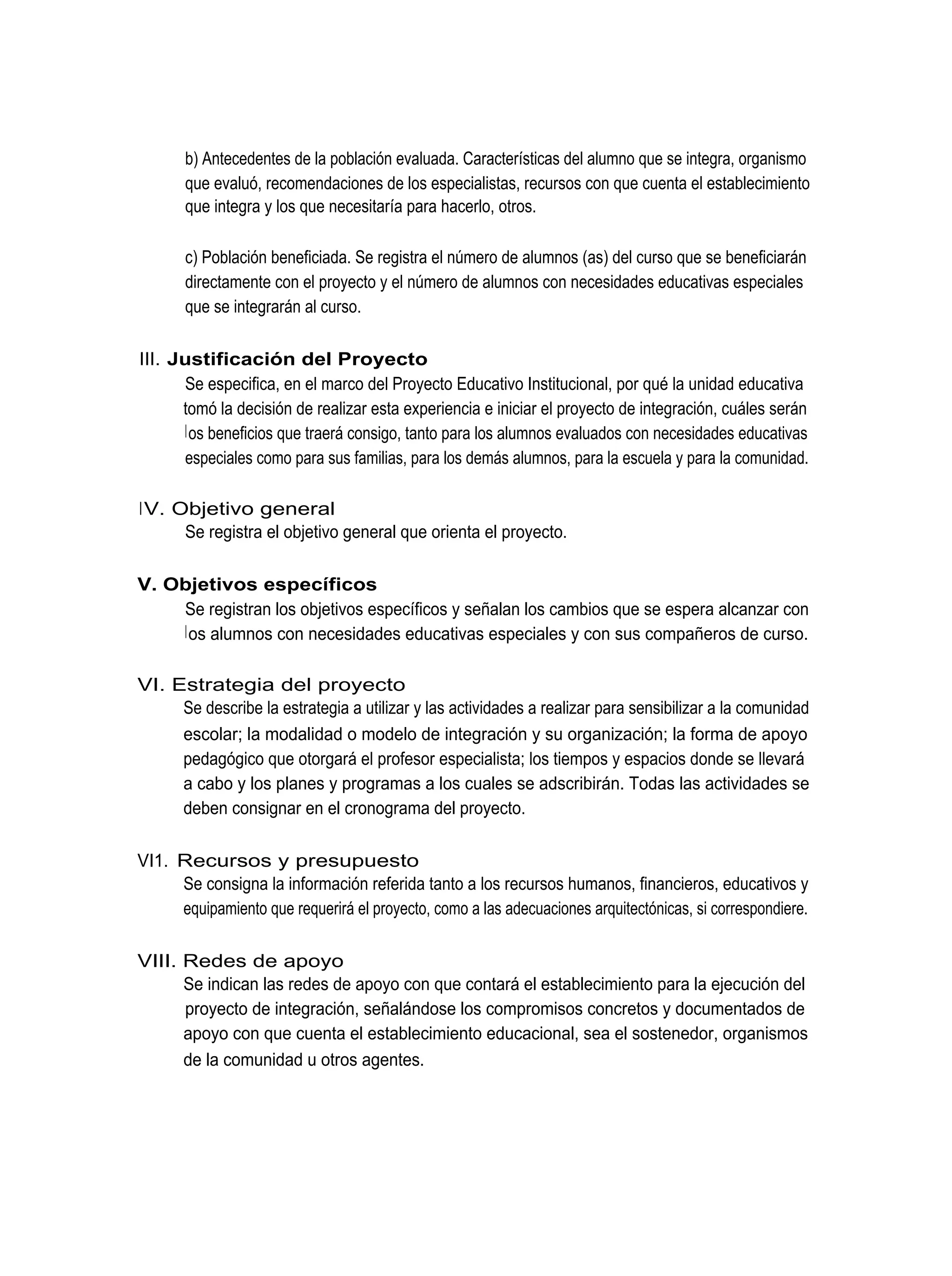 b) Antecedentes de la población evaluada. Características del alumno que se integra, organismo
       que evaluó, recomendaciones de los especialistas, recursos con que cuenta el establecimiento
       que integra y los que necesitaría para hacerlo, otros.

       c) Población beneficiada. Se registra el número de alumnos (as) del curso que se beneficiarán
       directamente con el proyecto y el número de alumnos con necesidades educativas especiales
       que se integrarán al curso.

III. Justificación del Proyecto
       Se especifica, en el marco del Proyecto Educativo Institucional, por qué la unidad educativa
      tomó la decisión de realizar esta experiencia e iniciar el proyecto de integración, cuáles serán
       l os beneficios que traerá consigo, tanto para los alumnos evaluados con necesidades educativas
       especiales como para sus familias, para los demás alumnos, para la escuela y para la comunidad.

IV. Objetivo general
     Se registra el objetivo general que orienta el proyecto.

V. Objetivos específicos
    Se registran los objetivos específicos y señalan los cambios que se espera alcanzar con
    l os alumnos con necesidades educativas especiales y con sus compañeros de curso.

VI. Estrategia del proyecto
     Se describe la estrategia a utilizar y las actividades a realizar para sensibilizar a la comunidad
     escolar; la modalidad o modelo de integración y su organización; la forma de apoyo
     pedagógico que otorgará el profesor especialista; los tiempos y espacios donde se llevará
     a cabo y los planes y programas a los cuales se adscribirán. Todas las actividades se
     deben consignar en el cronograma del proyecto.

VI1. Recursos y presupuesto
     Se consigna la información referida tanto a los recursos humanos, financieros, educativos y
     equipamiento que requerirá el proyecto, como a las adecuaciones arquitectónicas, si correspondiere.

VIII. Redes de apoyo
      Se indican las redes de apoyo con que contará el establecimiento para la ejecución del
      proyecto de integración, señalándose los compromisos concretos y documentados de
      apoyo con que cuenta el establecimiento educacional, sea el sostenedor, organismos
      de la comunidad u otros agentes.
 