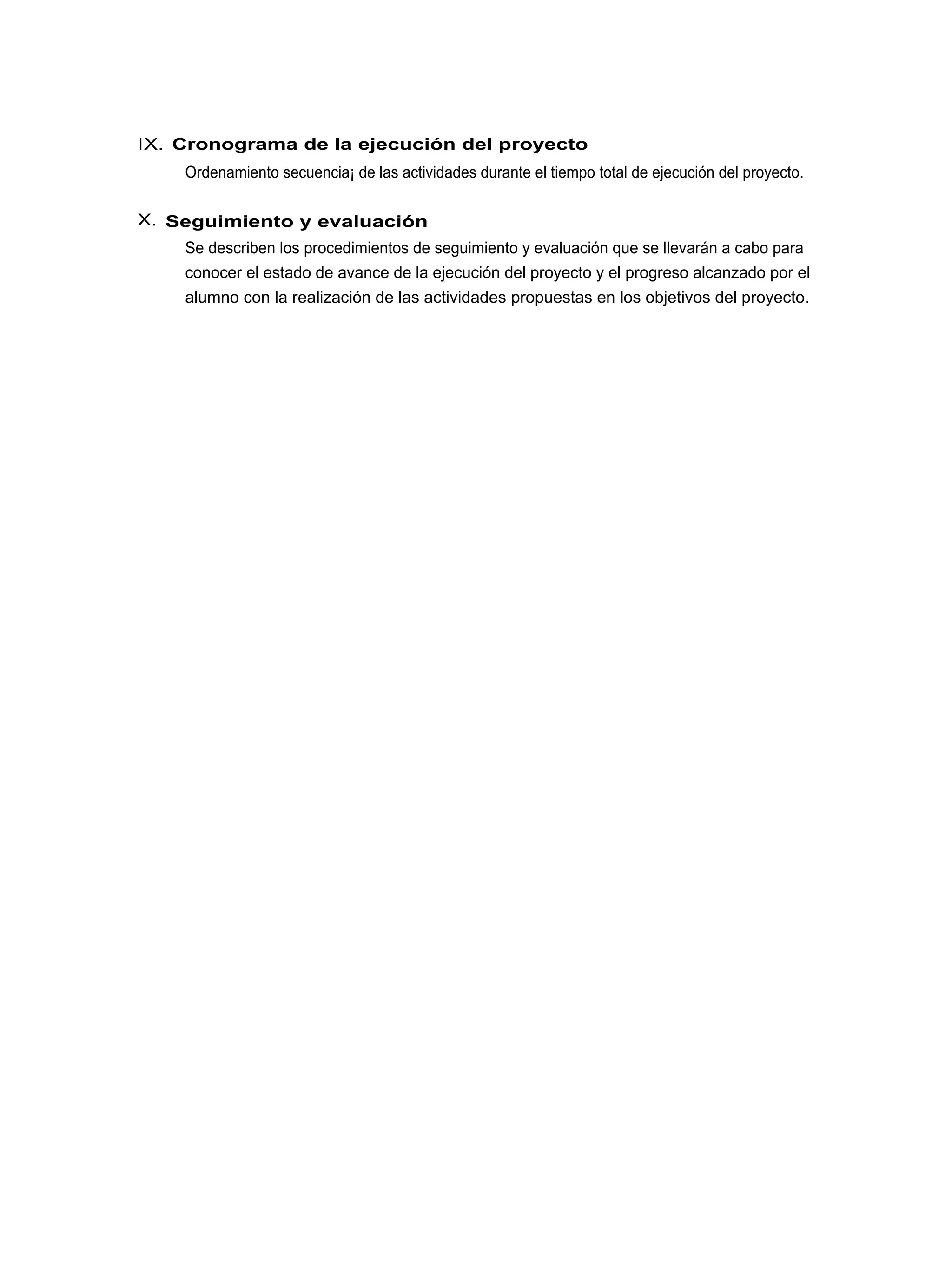 I X. Cronograma de la ejecución del proyecto
    Ordenamiento secuencia¡ de las actividades durante el tiempo total de ejecución del proyecto.

X. Seguimiento y evaluación
    Se describen los procedimientos de seguimiento y evaluación que se llevarán a cabo para
    conocer el estado de avance de la ejecución del proyecto y el progreso alcanzado por el
    alumno con la realización de las actividades propuestas en los objetivos del proyecto.
 