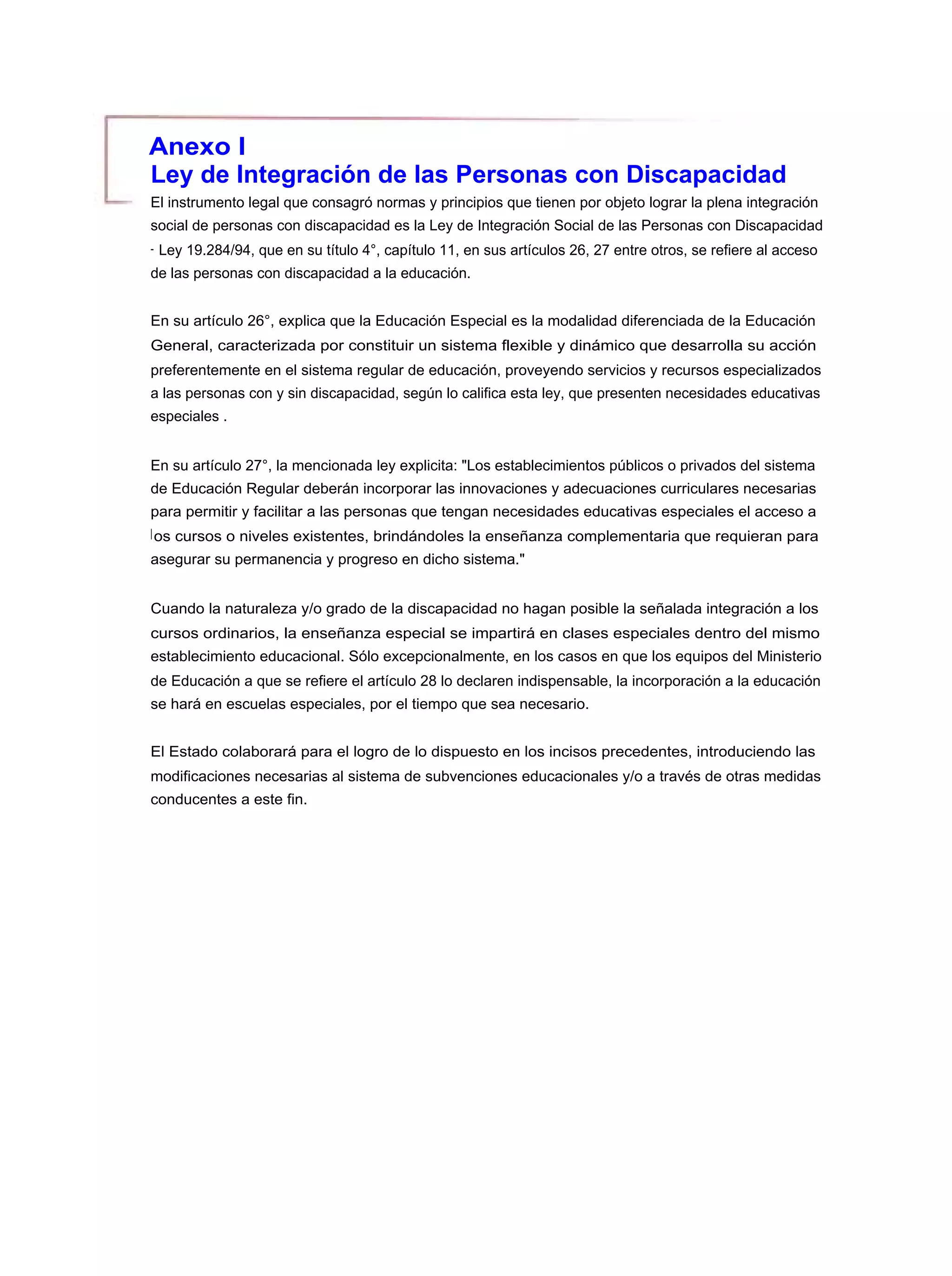 Anexo I
Ley de Integración de las Personas con Discapacidad
El instrumento legal que consagró normas y principios que tienen por objeto lograr la plena integración
social de personas con discapacidad es la Ley de Integración Social de las Personas con Discapacidad
- Ley 19.284/94, que en su título 4°, capítulo 11, en sus artículos 26, 27 entre otros, se refiere al acceso
de las personas con discapacidad a la educación.


En su artículo 26°, explica que la Educación Especial es la modalidad diferenciada de la Educación
General, caracterizada por constituir un sistema flexible y dinámico que desarrolla su acción
preferentemente en el sistema regular de educación, proveyendo servicios y recursos especializados
a las personas con y sin discapacidad, según lo califica esta ley, que presenten necesidades educativas
especiales .


En su artículo 27°, la mencionada ley explicita: "Los establecimientos públicos o privados del sistema
de Educación Regular deberán incorporar las innovaciones y adecuaciones curriculares necesarias
para permitir y facilitar a las personas que tengan necesidades educativas especiales el acceso a
l os cursos o niveles existentes, brindándoles la enseñanza complementaria que requieran para
asegurar su permanencia y progreso en dicho sistema."


Cuando la naturaleza y/o grado de la discapacidad no hagan posible la señalada integración a los
cursos ordinarios, la enseñanza especial se impartirá en clases especiales dentro del mismo
establecimiento educacional. Sólo excepcionalmente, en los casos en que los equipos del Ministerio
de Educación a que se refiere el artículo 28 lo declaren indispensable, la incorporación a la educación
se hará en escuelas especiales, por el tiempo que sea necesario.


El Estado colaborará para el logro de lo dispuesto en los incisos precedentes, introduciendo las
modificaciones necesarias al sistema de subvenciones educacionales y/o a través de otras medidas
conducentes a este fin.
 