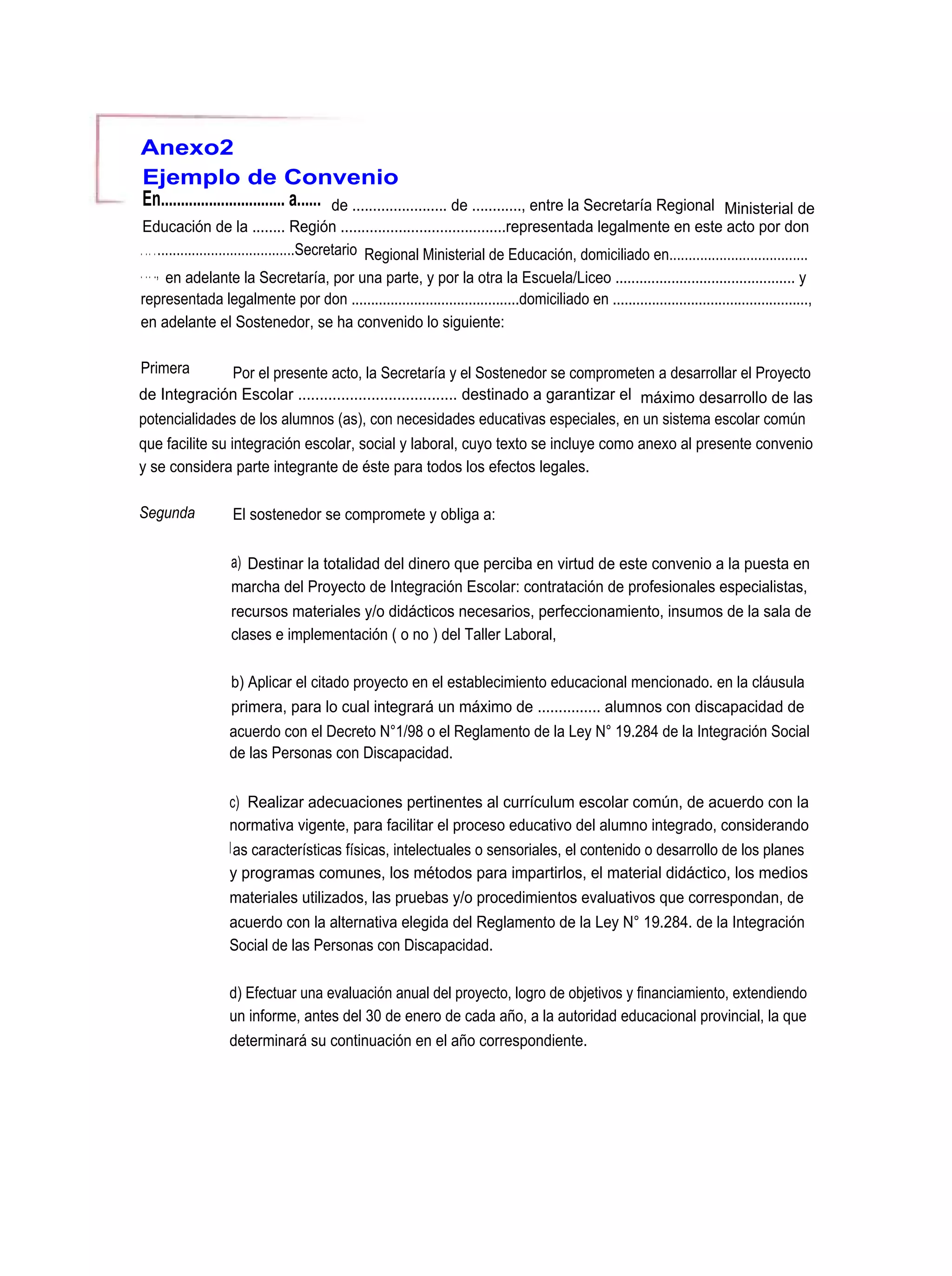 Anexo2
Ejemplo de Convenio
En............................... a...... de ....................... de ............, entre la Secretaría Regional    Ministerial de
 Educación de la ........ Región ........................................representada legalmente en este acto por don
. . . . ....................................Secretario Regional Ministerial de Educación, domiciliado en....................................
. . . ., en adelante la Secretaría, por una parte, y por la otra la Escuela/Liceo ............................................. y
representada legalmente por don ...........................................domiciliado en ..................................................,
en adelante el Sostenedor, se ha convenido lo siguiente:

Primera        Por el presente acto, la Secretaría y el Sostenedor se comprometen a desarrollar el Proyecto
de Integración Escolar ..................................... destinado a garantizar el máximo desarrollo de las
potencialidades de los alumnos (as), con necesidades educativas especiales, en un sistema escolar común
que facilite su integración escolar, social y laboral, cuyo texto se incluye como anexo al presente convenio
y se considera parte integrante de éste para todos los efectos legales.

Segunda            El sostenedor se compromete y obliga a:

                  a) Destinar la totalidad del dinero que perciba en virtud de este convenio a la puesta en
                  marcha del Proyecto de Integración Escolar: contratación de profesionales especialistas,
                  recursos materiales y/o didácticos necesarios, perfeccionamiento, insumos de la sala de
                  clases e implementación ( o no ) del Taller Laboral,

                  b) Aplicar el citado proyecto en el establecimiento educacional mencionado. en la cláusula
                  primera, para lo cual integrará un máximo de ............... alumnos con discapacidad de
                  acuerdo con el Decreto N°1/98 o el Reglamento de la Ley N° 19.284 de la Integración Social
                  de las Personas con Discapacidad.


                  c) Realizar adecuaciones pertinentes al currículum escolar común, de acuerdo con la
                  normativa vigente, para facilitar el proceso educativo del alumno integrado, considerando
                  l as características físicas, intelectuales o sensoriales, el contenido o desarrollo de los planes
                  y programas comunes, los métodos para impartirlos, el material didáctico, los medios
                  materiales utilizados, las pruebas y/o procedimientos evaluativos que correspondan, de
                  acuerdo con la alternativa elegida del Reglamento de la Ley N° 19.284. de la Integración
                  Social de las Personas con Discapacidad.

                  d) Efectuar una evaluación anual del proyecto, logro de objetivos y financiamiento, extendiendo
                  un informe, antes del 30 de enero de cada año, a la autoridad educacional provincial, la que
                  determinará su continuación en el año correspondiente.
 