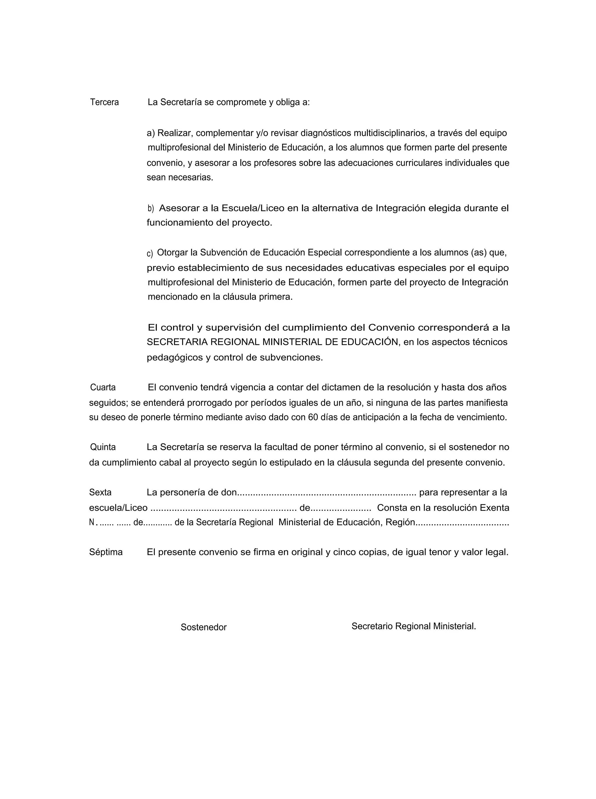 Tercera          La Secretaría se compromete y obliga a:


                 a) Realizar, complementar y/o revisar diagnósticos multidisciplinarios, a través del equipo
                 multiprofesional del Ministerio de Educación, a los alumnos que formen parte del presente
                 convenio, y asesorar a los profesores sobre las adecuaciones curriculares individuales que
                 sean necesarias.


                 b) Asesorar a la Escuela/Liceo en la alternativa de Integración elegida durante el
                 funcionamiento del proyecto.


                 c) Otorgar la Subvención de Educación Especial correspondiente a los alumnos (as) que,
                 previo establecimiento de sus necesidades educativas especiales por el equipo
                 multiprofesional del Ministerio de Educación, formen parte del proyecto de Integración
                 mencionado en la cláusula primera.


                 El control y supervisión del cumplimiento del Convenio corresponderá a la
                 SECRETARIA REGIONAL MINISTERIAL DE EDUCACIÓN, en los aspectos técnicos
                 pedagógicos y control de subvenciones.


Cuarta           El convenio tendrá vigencia a contar del dictamen de la resolución y hasta dos años
seguidos; se entenderá prorrogado por períodos iguales de un año, si ninguna de las partes manifiesta
su deseo de ponerle término mediante aviso dado con 60 días de anticipación a la fecha de vencimiento.


Quinta           La Secretaría se reserva la facultad de poner término al convenio, si el sostenedor no
da cumplimiento cabal al proyecto según lo estipulado en la cláusula segunda del presente convenio.


Sexta            La personería de don.................................................................... para representar a la
escuela/Liceo ....................................................... de....................... Consta en la resolución Exenta
N . ...... ...... de............ de la Secretaría Regional Ministerial de Educación, Región....................................


Séptima          El presente convenio se firma en original y cinco copias, de igual tenor y valor legal.




                           Sostenedor                                          Secretario Regional Ministerial.
 