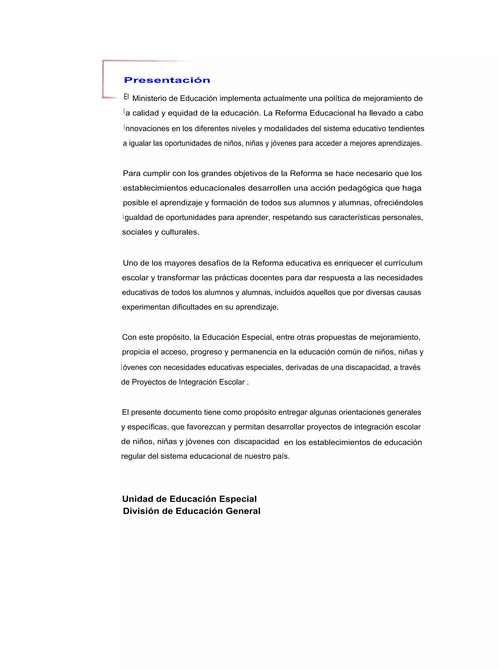 Presentación

El Ministerio de Educación implementa actualmente una política de mejoramiento de
l a calidad y equidad de la educación. La Reforma Educacional ha llevado a cabo

i nnovaciones en los diferentes niveles y modalidades del sistema educativo tendientes

a igualar las oportunidades de niños, niñas y jóvenes para acceder a mejores aprendizajes.


Para cumplir con los grandes objetivos de la Reforma se hace necesario que los
establecimientos educacionales desarrollen una acción pedagógica que haga
posible el aprendizaje y formación de todos sus alumnos y alumnas, ofreciéndoles
i gualdad de oportunidades para aprender, respetando sus características personales,

sociales y culturales.



Uno de los mayores desafíos de la Reforma educativa es enriquecer el currículum
escolar y transformar las prácticas docentes para dar respuesta a las necesidades
educativas de todos los alumnos y alumnas, incluidos aquellos que por diversas causas
experimentan dificultades en su aprendizaje.


Con este propósito, la Educación Especial, entre otras propuestas de mejoramiento,
propicia el acceso, progreso y permanencia en la educación común de niños, niñas y
j óvenes con necesidades educativas especiales, derivadas de una discapacidad, a través

de Proyectos de Integración Escolar .


El presente documento tiene como propósito entregar algunas orientaciones generales
y específicas, que favorezcan y permitan desarrollar proyectos de integración escolar
de niños, niñas y jóvenes con discapacidad en los establecimientos de educación
regular del sistema educacional de nuestro país.




Unidad de Educación Especial
División de Educación General
 