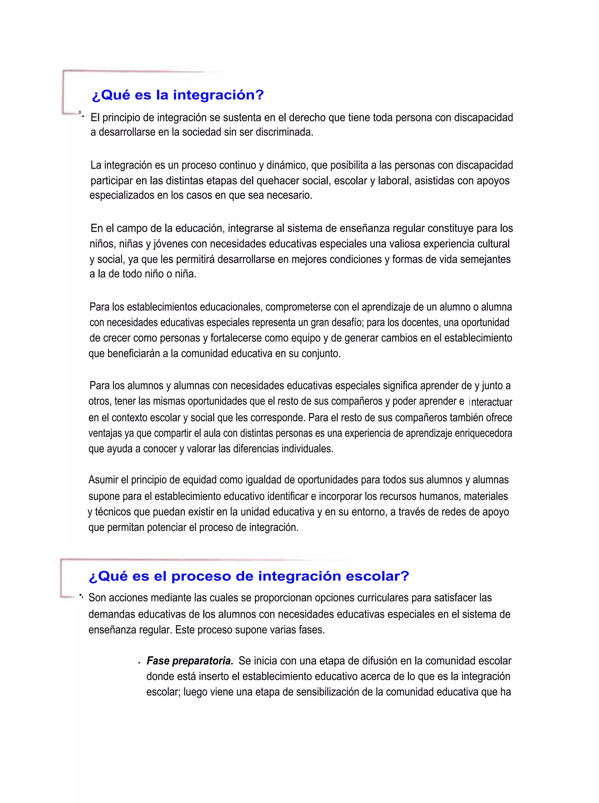 ¿Qué es la integración?
°- El principio de integración se sustenta en el derecho que tiene toda persona con discapacidad
   a desarrollarse en la sociedad sin ser discriminada.

  La integración es un proceso continuo y dinámico, que posibilita a las personas con discapacidad
  participar en las distintas etapas del quehacer social, escolar y laboral, asistidas con apoyos
  especializados en los casos en que sea necesario.

  En el campo de la educación, integrarse al sistema de enseñanza regular constituye para los
  niños, niñas y jóvenes con necesidades educativas especiales una valiosa experiencia cultural
  y social, ya que les permitirá desarrollarse en mejores condiciones y formas de vida semejantes
  a la de todo niño o niña.

  Para los establecimientos educacionales, comprometerse con el aprendizaje de un alumno o alumna
  con necesidades educativas especiales representa un gran desafío; para los docentes, una oportunidad
  de crecer como personas y fortalecerse como equipo y de generar cambios en el establecimiento
  que beneficiarán a la comunidad educativa en su conjunto.

  Para los alumnos y alumnas con necesidades educativas especiales significa aprender de y junto a
  otros, tener las mismas oportunidades que el resto de sus compañeros y poder aprender e interactuar
  en el contexto escolar y social que les corresponde. Para el resto de sus compañeros también ofrece
  ventajas ya que compartir el aula con distintas personas es una experiencia de aprendizaje enriquecedora
  que ayuda a conocer y valorar las diferencias individuales.

  Asumir el principio de equidad como igualdad de oportunidades para todos sus alumnos y alumnas
  supone para el establecimiento educativo identificar e incorporar los recursos humanos, materiales
  y técnicos que puedan existir en la unidad educativa y en su entorno, a través de redes de apoyo
  que permitan potenciar el proceso de integración.



  ¿Qué es el proceso de integración escolar?
-. Son acciones mediante las cuales se proporcionan opciones curriculares para satisfacer las
  demandas educativas de los alumnos con necesidades educativas especiales en el sistema de
  enseñanza regular. Este proceso supone varias fases.

             . Fase preparatoria. Se inicia con una etapa de difusión en la comunidad escolar
               donde está inserto el establecimiento educativo acerca de lo que es la integración
               escolar; luego viene una etapa de sensibilización de la comunidad educativa que ha
 