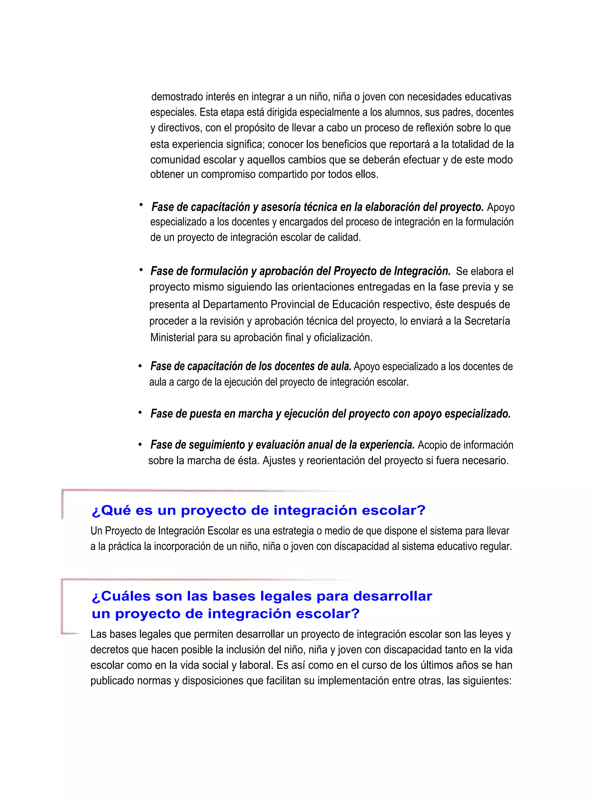 demostrado interés en integrar a un niño, niña o joven con necesidades educativas
              especiales. Esta etapa está dirigida especialmente a los alumnos, sus padres, docentes
              y directivos, con el propósito de llevar a cabo un proceso de reflexión sobre lo que
              esta experiencia significa; conocer los beneficios que reportará a la totalidad de la
              comunidad escolar y aquellos cambios que se deberán efectuar y de este modo
              obtener un compromiso compartido por todos ellos.

           • Fase de capacitación y asesoría técnica en la elaboración del proyecto. Apoyo
              especializado a los docentes y encargados del proceso de integración en la formulación
              de un proyecto de integración escolar de calidad.

           • Fase de formulación y aprobación del Proyecto de Integración. Se elabora el
              proyecto mismo siguiendo las orientaciones entregadas en la fase previa y se
              presenta al Departamento Provincial de Educación respectivo, éste después de
              proceder a la revisión y aprobación técnica del proyecto, lo enviará a la Secretaría
              Ministerial para su aprobación final y oficialización.

           • Fase de capacitación de los docentes de aula. Apoyo especializado a los docentes de
              aula a cargo de la ejecución del proyecto de integración escolar.

           • Fase de puesta en marcha y ejecución del proyecto con apoyo especializado.

           • Fase de seguimiento y evaluación anual de la experiencia. Acopio de información
             sobre la marcha de ésta. Ajustes y reorientación del proyecto si fuera necesario.



¿Qué es un proyecto de integración escolar?
Un Proyecto de Integración Escolar es una estrategia o medio de que dispone el sistema para llevar
a la práctica la incorporación de un niño, niña o joven con discapacidad al sistema educativo regular.



¿Cuáles son las bases legales para desarrollar
un proyecto de integración escolar?
Las bases legales que permiten desarrollar un proyecto de integración escolar son las leyes y
decretos que hacen posible la inclusión del niño, niña y joven con discapacidad tanto en la vida
escolar como en la vida social y laboral. Es así como en el curso de los últimos años se han
publicado normas y disposiciones que facilitan su implementación entre otras, las siguientes:
 