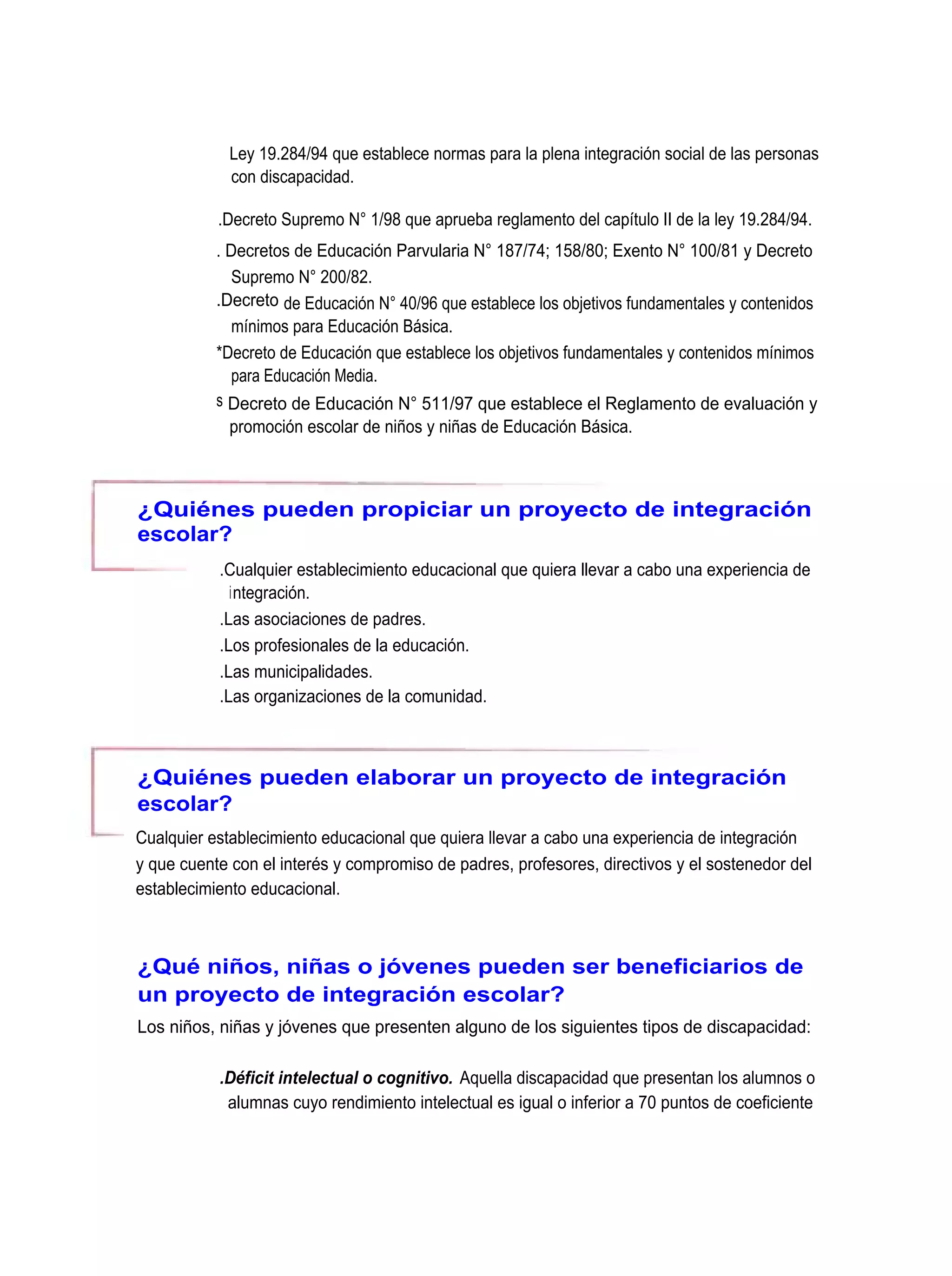 Ley 19.284/94 que establece normas para la plena integración social de las personas
             con discapacidad.

           .Decreto Supremo N° 1/98 que aprueba reglamento del capítulo II de la ley 19.284/94.
           . Decretos de Educación Parvularia N° 187/74; 158/80; Exento N° 100/81 y Decreto
              Supremo N° 200/82.
           .Decreto de Educación N° 40/96 que establece los objetivos fundamentales y contenidos
              mínimos para Educación Básica.
           *Decreto de Educación que establece los objetivos fundamentales y contenidos mínimos
              para Educación Media.
           s Decreto de Educación N° 511/97 que establece el Reglamento de evaluación y
             promoción escolar de niños y niñas de Educación Básica.



¿Quiénes pueden propiciar un proyecto de integración
escolar?
           .Cualquier establecimiento educacional que quiera llevar a cabo una experiencia de
             integración.
           .Las asociaciones de padres.
           .Los profesionales de la educación.
           .Las municipalidades.
           .Las organizaciones de la comunidad.



¿Quiénes pueden elaborar un proyecto de integración
escolar?
Cualquier establecimiento educacional que quiera llevar a cabo una experiencia de integración
y que cuente con el interés y compromiso de padres, profesores, directivos y el sostenedor del
establecimiento educacional.



¿Qué niños, niñas o jóvenes pueden ser beneficiarios de
un proyecto de integración escolar?
Los niños, niñas y jóvenes que presenten alguno de los siguientes tipos de discapacidad:

           .Déficit intelectual o cognitivo. Aquella discapacidad que presentan los alumnos o
            alumnas cuyo rendimiento intelectual es igual o inferior a 70 puntos de coeficiente
 