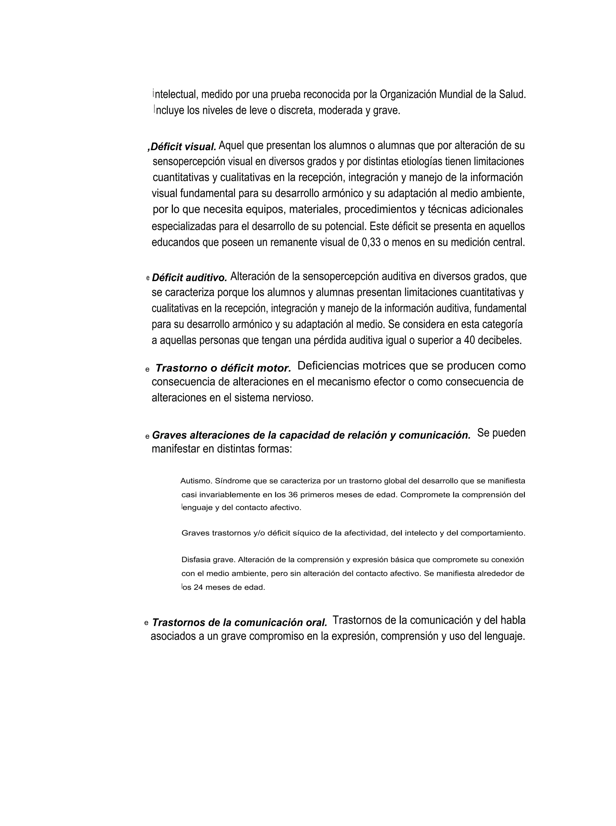 i ntelectual, medido por una prueba reconocida por la Organización Mundial de la Salud.
     I ncluye los niveles de leve o discreta, moderada y grave.


,Déficit visual. Aquel que presentan los alumnos o alumnas que por alteración de su
    sensopercepción visual en diversos grados y por distintas etiologías tienen limitaciones
    cuantitativas y cualitativas en la recepción, integración y manejo de la información
    visual fundamental para su desarrollo armónico y su adaptación al medio ambiente,
    por lo que necesita equipos, materiales, procedimientos y técnicas adicionales
    especializadas para el desarrollo de su potencial. Este déficit se presenta en aquellos
    educandos que poseen un remanente visual de 0,33 o menos en su medición central.

e Déficit   auditivo. Alteración de la sensopercepción auditiva en diversos grados, que
    se caracteriza porque los alumnos y alumnas presentan limitaciones cuantitativas y
    cualitativas en la recepción, integración y manejo de la información auditiva, fundamental
    para su desarrollo armónico y su adaptación al medio. Se considera en esta categoría
    a aquellas personas que tengan una pérdida auditiva igual o superior a 40 decibeles.

e   Trastorno o déficit motor. Deficiencias motrices que se producen como
    consecuencia de alteraciones en el mecanismo efector o como consecuencia de
    alteraciones en el sistema nervioso.


e Graves     alteraciones de la capacidad de relación y comunicación. Se pueden
    manifestar en distintas formas:

          Autismo. Síndrome que se caracteriza por un trastorno global del desarrollo que se manifiesta
           casi invariablemente en los 36 primeros meses de edad. Compromete la comprensión del
           lenguaje y del contacto afectivo.


           Graves trastornos y/o déficit síquico de la afectividad, del intelecto y del comportamiento.


           Disfasia grave. Alteración de la comprensión y expresión básica que compromete su conexión
           con el medio ambiente, pero sin alteración del contacto afectivo. Se manifiesta alrededor de
           los 24 meses de edad.



e   Trastornos de la comunicación oral. Trastornos de la comunicación y del habla
    asociados a un grave compromiso en la expresión, comprensión y uso del lenguaje.
 