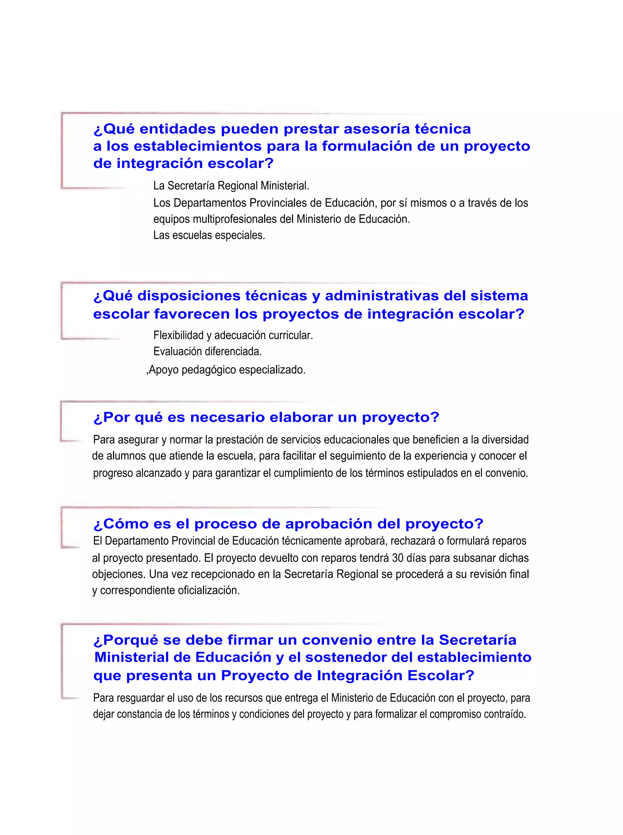 ¿Qué entidades pueden prestar asesoría técnica
a los establecimientos para la formulación de un proyecto
de integración escolar?
              La Secretaría Regional Ministerial.
              Los Departamentos Provinciales de Educación, por sí mismos o a través de los
              equipos multiprofesionales del Ministerio de Educación.
              Las escuelas especiales.




¿Qué disposiciones técnicas y administrativas del sistema
escolar favorecen los proyectos de integración escolar?
              Flexibilidad y adecuación curricular.
              Evaluación diferenciada.
            ,Apoyo pedagógico especializado.



¿Por qué es necesario elaborar un proyecto?
Para asegurar y normar la prestación de servicios educacionales que beneficien a la diversidad
de alumnos que atiende la escuela, para facilitar el seguimiento de la experiencia y conocer el
progreso alcanzado y para garantizar el cumplimiento de los términos estipulados en el convenio.



¿Cómo es el proceso de aprobación del proyecto?
El Departamento Provincial de Educación técnicamente aprobará, rechazará o formulará reparos
al proyecto presentado. El proyecto devuelto con reparos tendrá 30 días para subsanar dichas
objeciones. Una vez recepcionado en la Secretaría Regional se procederá a su revisión final
y correspondiente oficialización.



¿Porqué se debe firmar un convenio entre la Secretaría
Ministerial de Educación y el sostenedor del establecimiento
que presenta un Proyecto de Integración Escolar?
Para resguardar el uso de los recursos que entrega el Ministerio de Educación con el proyecto, para
dejar constancia de los términos y condiciones del proyecto y para formalizar el compromiso contraído.
 