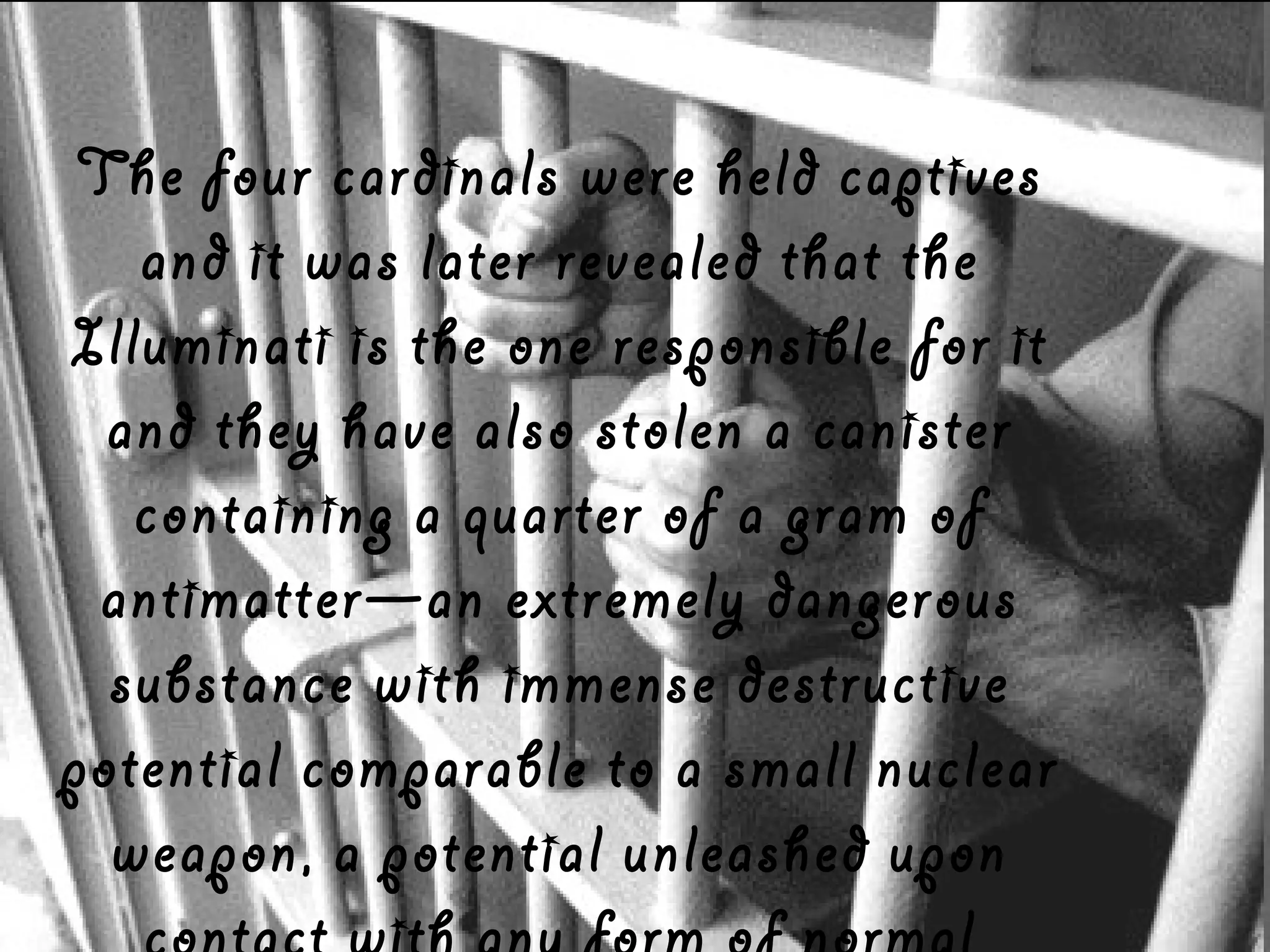 The four cardinals were held captives
and it was later revealed that the
Illuminati is the one responsible for it
and they have also stolen a canister
containing a quarter of a gram of
antimatter—an extremely dangerous
substance with immense destructive
potential comparable to a small nuclear
weapon, a potential unleashed upon

 
