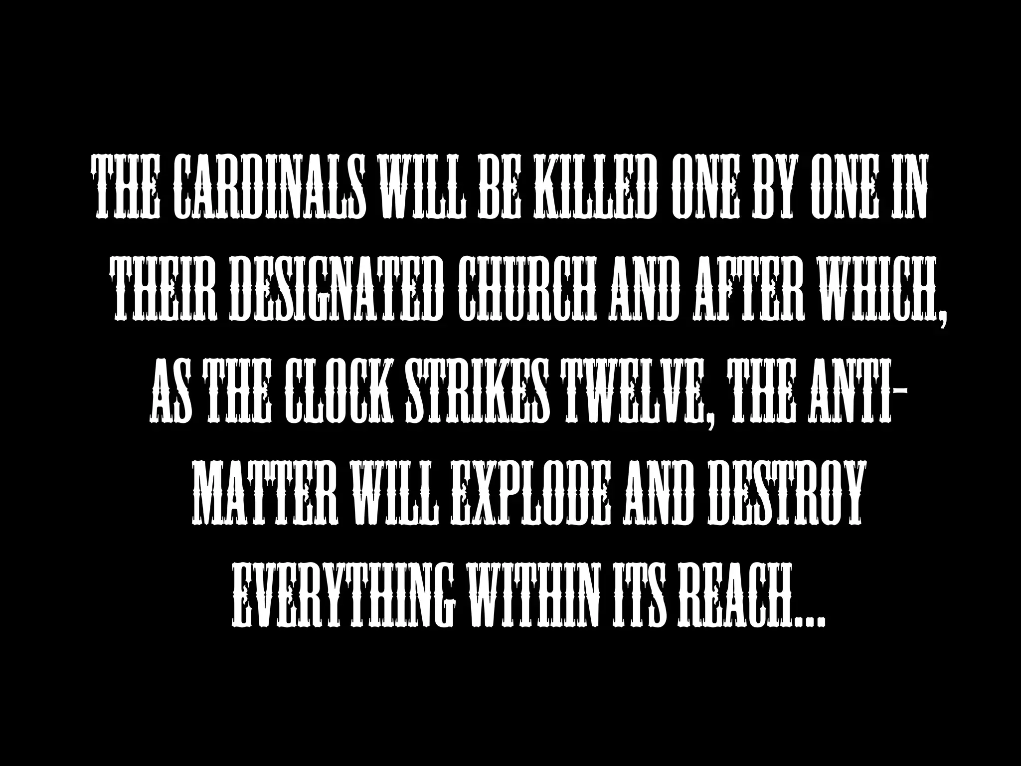 THE CARDINALS WILL BE KILLED ONE BY ONE IN
THEIR DESIGNATED CHURCH AND AFTER WHICH,
AS THE CLOCK STRIKES TWELVE, THE ANTIMATTER WILL EXPLODE AND DESTROY
EVERYTHING WITHIN ITS REACH...

 