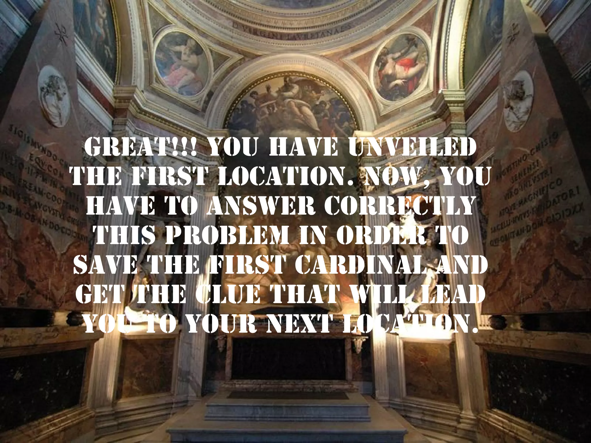 GREAT!!! YOU HAVE UNVEILED
THE FIRST LOCATION. NOW, YOU
HAVE TO ANSWER CORRECTLY
THIS PROBLEM IN ORDER TO
SAVE THE FIRST CARDINAL AND
GET THE CLUE THAT WILL LEAD
YOU TO YOUR NEXT LOCATION.

 
