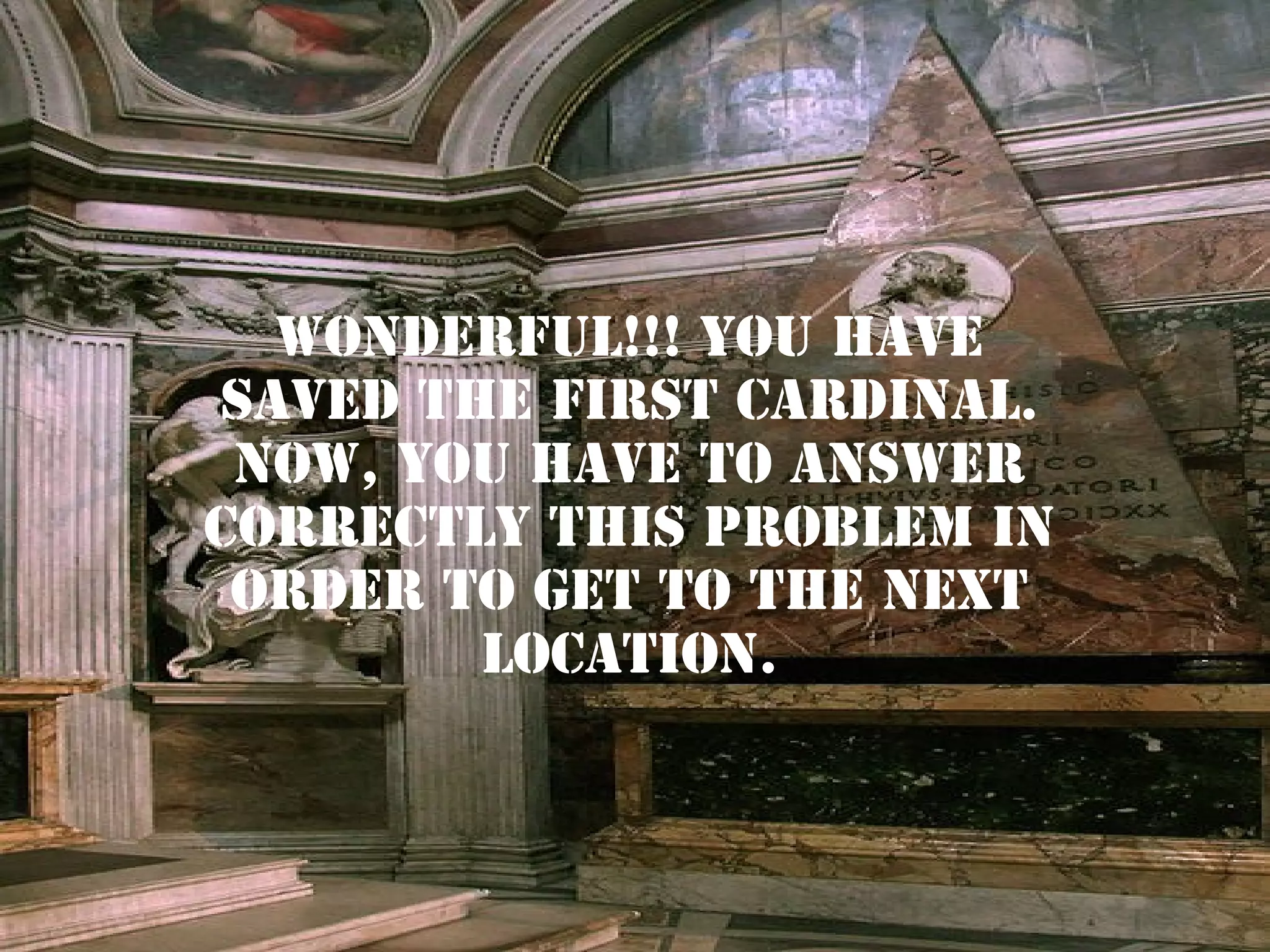 WONDERFUL!!! YOU HAVE
SAVED THE FIRST CARDINAL.
NOW, YOU HAVE TO ANSWER
CORRECTLY THIS PROBLEM IN
ORDER TO GET TO THE NEXT
LOCATION.

 