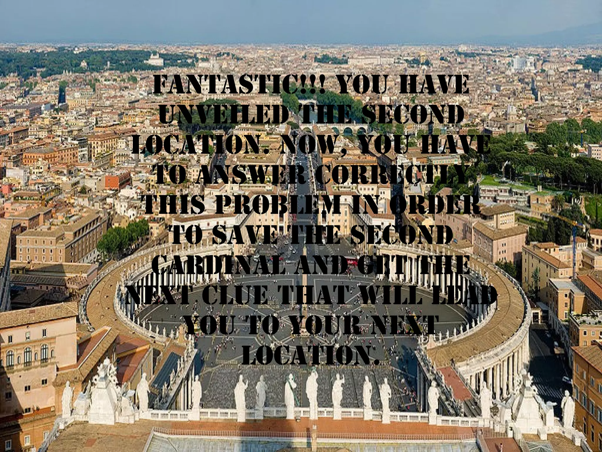 fantastic!!! YOU HAVE
UNVEILED THE second
LOCATION. NOW, YOU HAVE
TO ANSWER CORRECTLY
THIS PROBLEM IN ORDER
TO SAVE THE second
CARDINAL AND GET THE
next CLUE THAT WILL LEAD
YOU TO YOUR NEXT
LOCATION.

 
