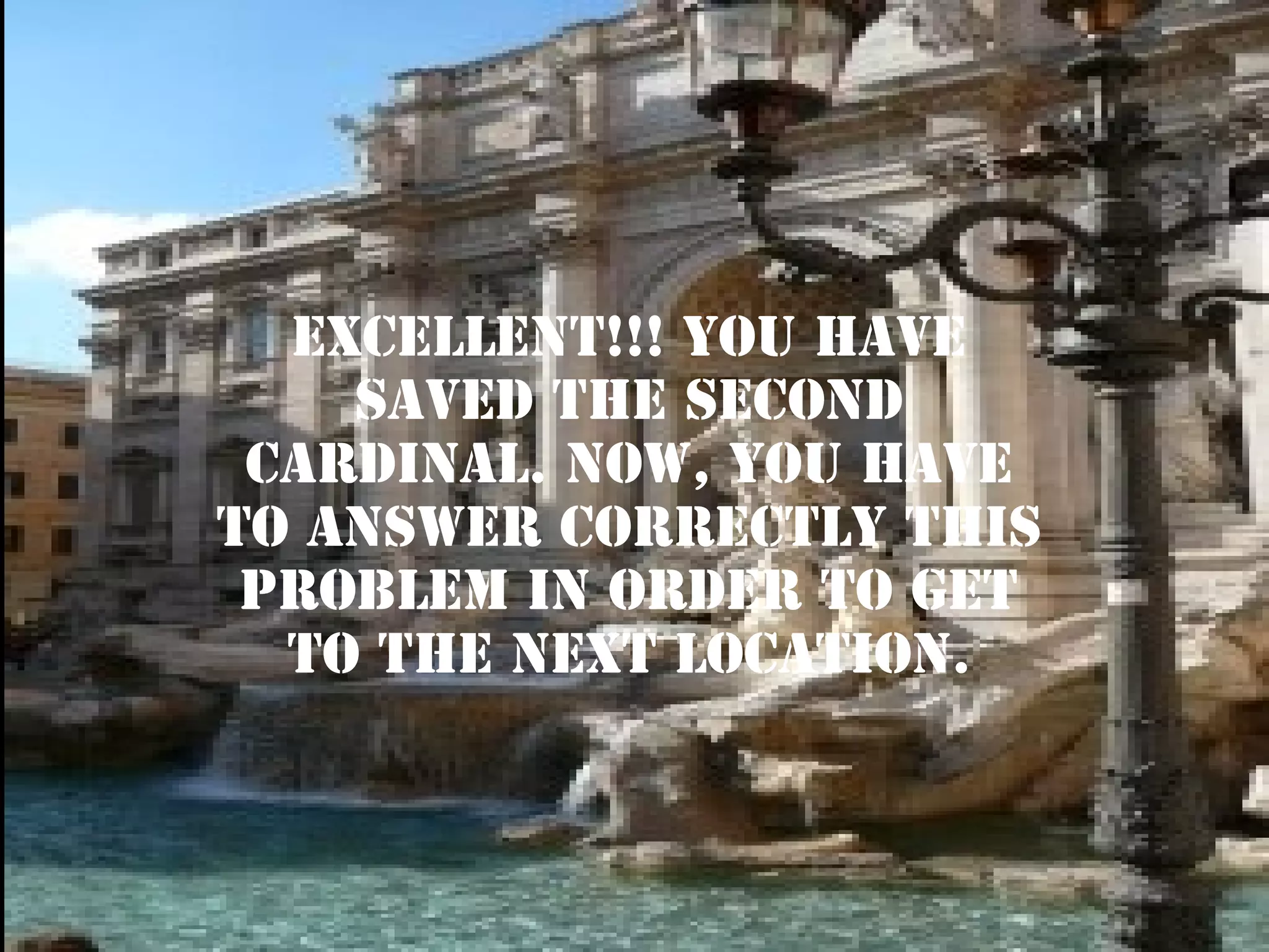 excellent!!! YOU HAVE
SAVED THE second
CARDINAL. NOW, YOU HAVE
TO ANSWER CORRECTLY THIS
PROBLEM IN ORDER TO GET
TO THE NEXT LOCATION.

 