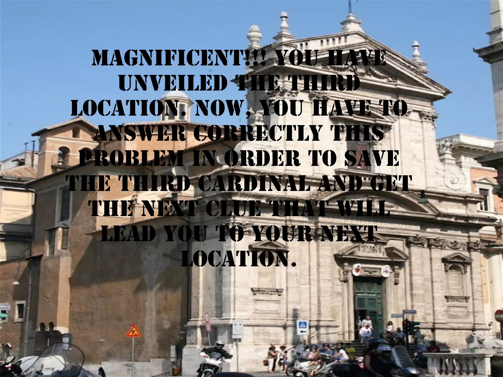 magnificent!!! YOU HAVE
UNVEILED THE third
LOCATION. NOW, YOU HAVE TO
ANSWER CORRECTLY THIS
PROBLEM IN ORDER TO SAVE
THE third CARDINAL AND GET
THE next CLUE THAT WILL
LEAD YOU TO YOUR NEXT
LOCATION.

 