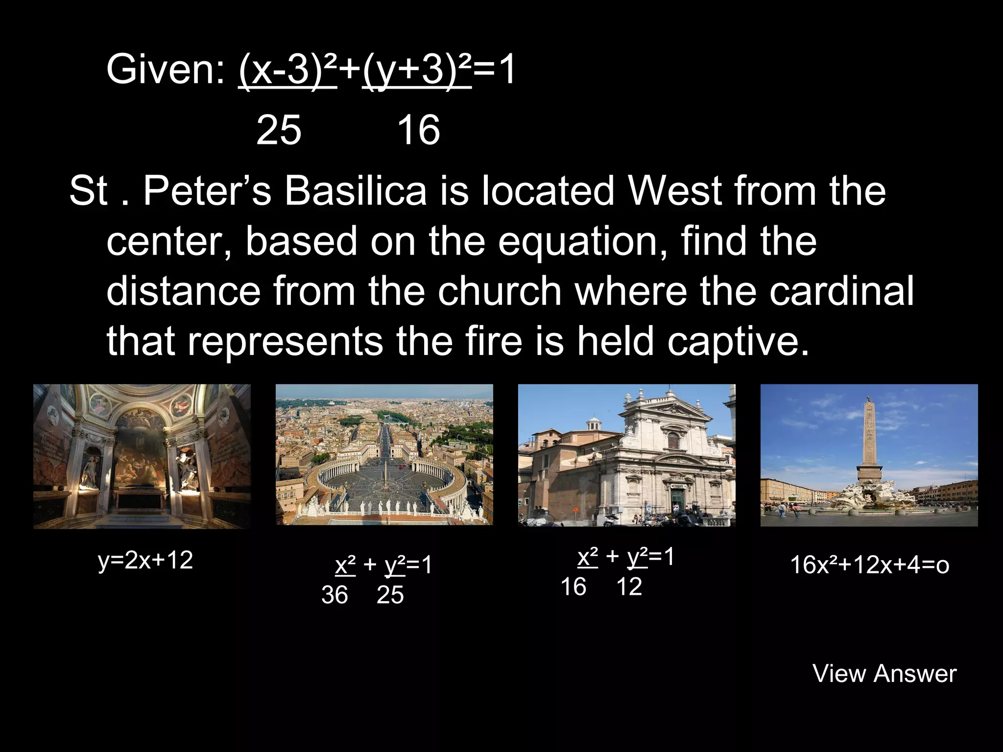 Given: (x-3)²+(y+3)²=1
25
16
St . Peter’s Basilica is located West from the
center, based on the equation, find the
distance from the church where the cardinal
that represents the fire is held captive.

y=2x+12

x² + y²=1
36 25

x² + y²=1
16 12

16x²+12x+4=o

View Answer

 