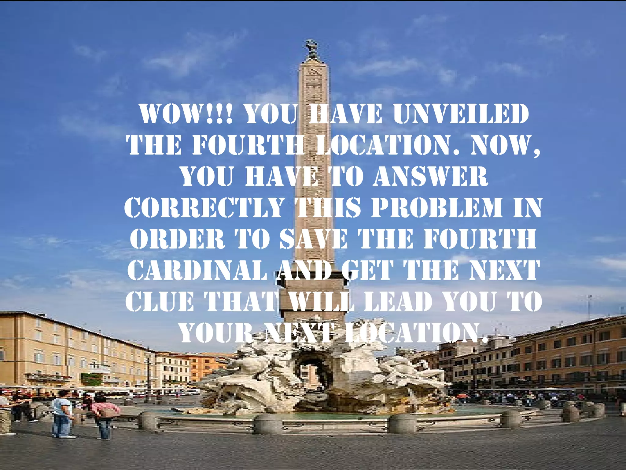 WOW!!! YOU HAVE UNVEILED
THE FOURTH LOCATION. NOW,
YOU HAVE TO ANSWER
CORRECTLY THIS PROBLEM IN
ORDER TO SAVE THE FOURTH
CARDINAL AND GET THE next
CLUE THAT WILL LEAD YOU TO
YOUR NEXT LOCATION.

 