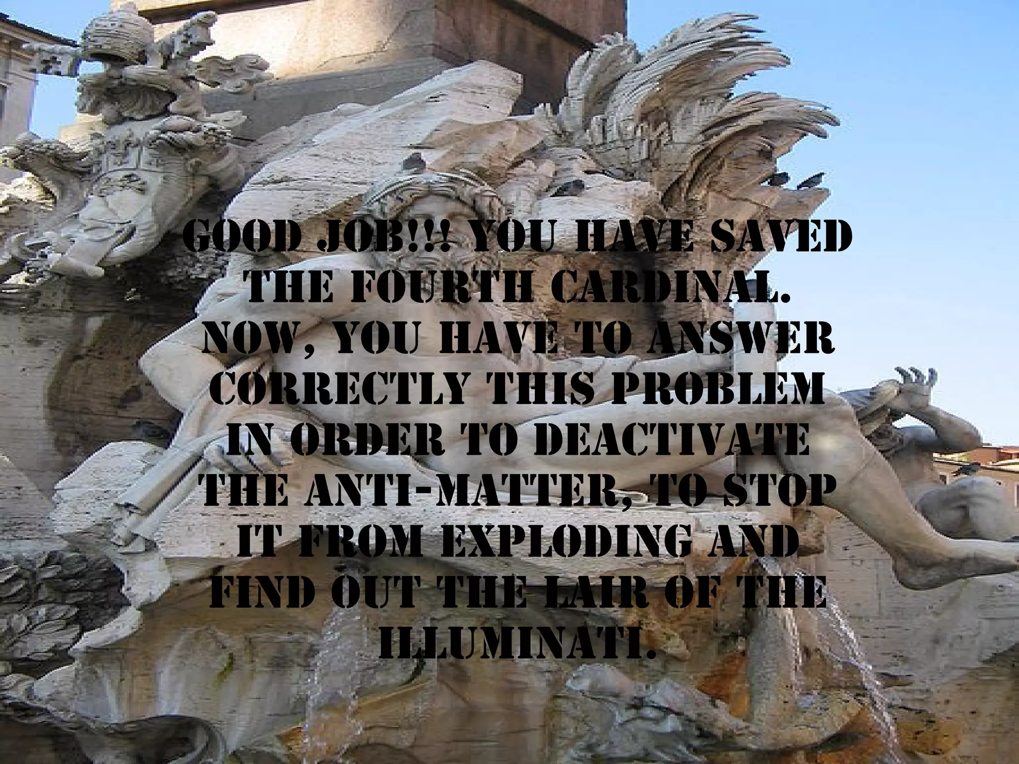 Good job!!! YOU HAVE SAVED
THE fourth CARDINAL.
NOW, YOU HAVE TO ANSWER
CORRECTLY THIS PROBLEM
IN ORDER TO deactivate
the anti-matter, to stop
it from exploding and
find out the lair of the
illuminati.

 