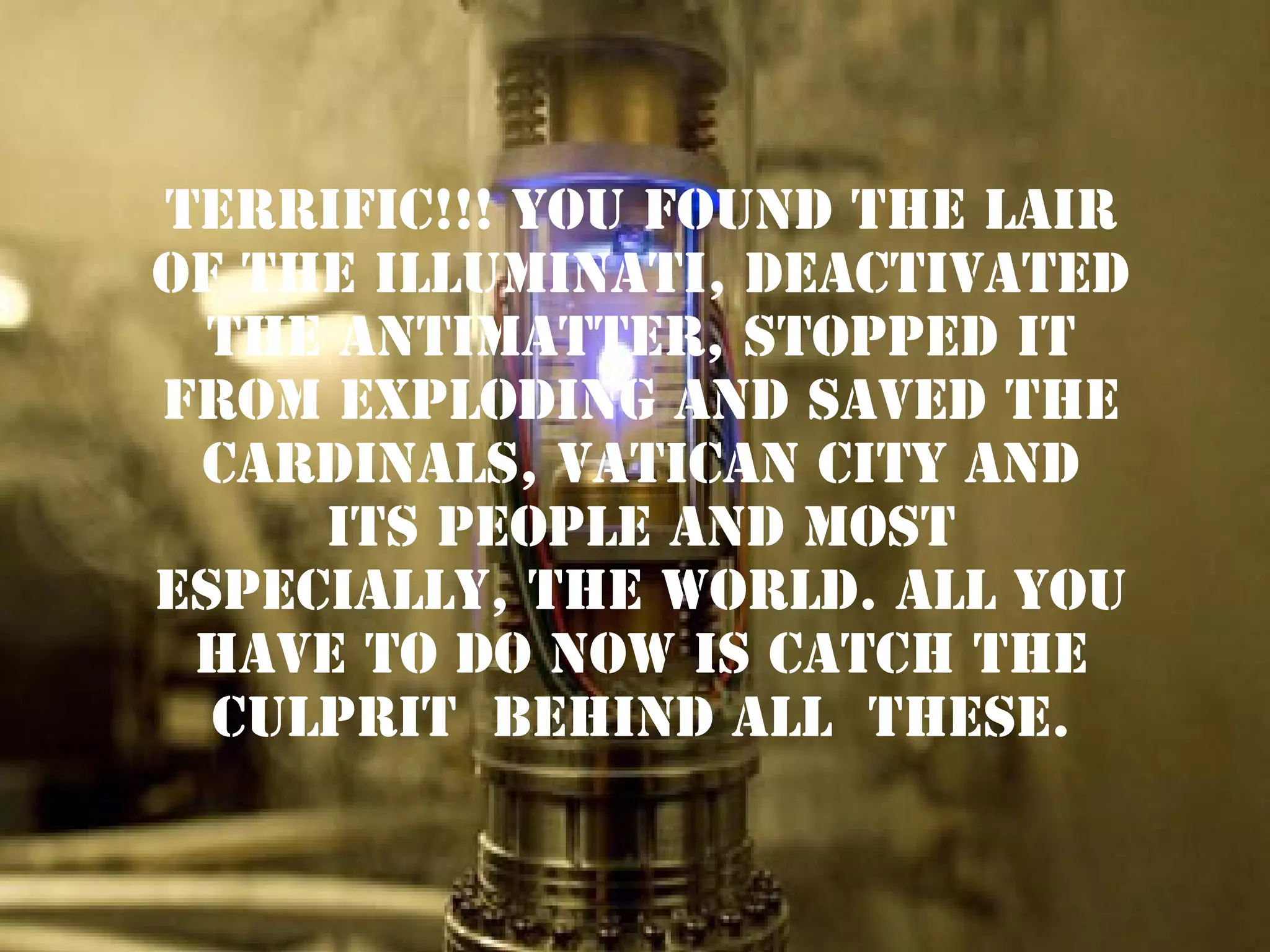 TERRIFIC!!! YOU found the lair
of the illuminati, DEACTIVATED
THE ANTIMATTER, STOPPED IT
FROM EXPLODING AND SAVED THE
CARDINALS, VATICAN CITY AND
ITS PEOPLE AND MOST
ESPECIALLY, THE WORLD. ALL YOU
HAVE TO DO NOW IS CATCH THE
CULPRIT BEHIND ALL THESE.

 