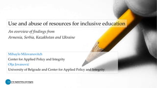Use and abuse of resources for inclusive education
An overview of findings from
Armenia, Serbia, Kazakhstan and Ukraine
Mihaylo Milovanovitch
Center for Applied Policy and Integrity
Olja Jovanović
University of Belgrade and Center for Applied Policy and Integrity
 