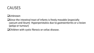 CAUSES
Unknown
Since the intestinal tract of infants is freely movable (especially
caecum and ileum) Hyperperistalsis due to gastroenteritis or a lesion
(polyp or tumour)
Children with cystic fibrosis or celiac disease.
 