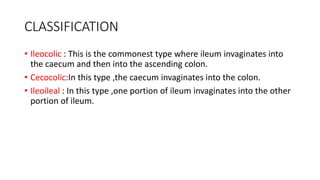 CLASSIFICATION
• Ileocolic : This is the commonest type where ileum invaginates into
the caecum and then into the ascending colon.
• Cecocolic:In this type ,the caecum invaginates into the colon.
• Ileoileal : In this type ,one portion of ileum invaginates into the other
portion of ileum.
 