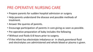 PRE-OPERATIVE NURSING CARE
• Prepare parents for sudden hospital admission or surgery
• Help parents understand the disease and possible methods of
treatment.
• Answer the queries of parents.
• Encourage participation of parents in care giving as soon as possible.
• Pre-operative preparation of baby includes the following
Without oral fluids 6-8 hours prior to surgery.
If the infant has electrolyte imbalance or in shock,parenteral fluid
and electrolytes are administered and whole blood or plasma is given.
 