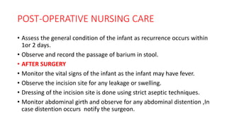 POST-OPERATIVE NURSING CARE
• Assess the general condition of the infant as recurrence occurs within
1or 2 days.
• Observe and record the passage of barium in stool.
• AFTER SURGERY
• Monitor the vital signs of the infant as the infant may have fever.
• Observe the incision site for any leakage or swelling.
• Dressing of the incision site is done using strict aseptic techniques.
• Monitor abdominal girth and observe for any abdominal distention ,In
case distention occurs notify the surgeon.
 