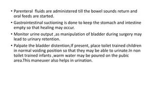 • Parenteral fluids are administered till the bowel sounds return and
oral feeds are started.
• Gastrointestinal suctioning is done to keep the stomach and intestine
empty so that healing may occur.
• Monitor urine output ,as manipulation of bladder during surgery may
lead to urinary retention.
• Palpate the bladder distention,If present, place toilet trained children
in normal voiding position so that they may be able to urinate.In non
toilet trained infants ,warm water may be poured on the pubic
area.This maneuver also helps in urination.
 