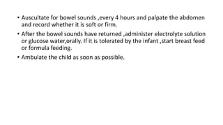 • Auscultate for bowel sounds ,every 4 hours and palpate the abdomen
and record whether it is soft or firm.
• After the bowel sounds have returned ,administer electrolyte solution
or glucose water,orally. If it is tolerated by the infant ,start breast feed
or formula feeding.
• Ambulate the child as soon as possible.
 