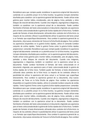Restablecer para que siempre puede restablecer la apariencia original del documento
contenida en su plantilla actual. En la ficha Insertar, las galerías incluyen elementos
diseñados para coordinar con la apariencia general del documento. Puede utilizar estas
galerías para insertar tablas, encabezados, pies de página, listas, portadas y otros
bloques de creación del documento. Cuando crea imágenes, organigramas o diagramas,
también se coordinan con la apariencia actual de su documento. Puede cambiar
fácilmente el formato del texto seleccionado en el documento eligiendo una apariencia
para el texto seleccionado desde la galería de Estilos rápidos de la ficha Inicio. También
puede dar formato al texto directamente utilizando otros controles de la ficha Inicio. La
mayoría de los controles ofrecen la posibilidad de utilizar la apariencia del tema actual
o un formato que especifique directamente. Para cambiar la apariencia general de su
documento, elija nuevos elementos de Tema en la ficha Diseño de página. Para cambiar
las apariencias disponibles en la galería Estilos rápidos, utilice el comando Cambiar
conjunto de estilos rápidos. Tanto la galería Temas como la galería Estilos rápidos
proporcionan comandos Restablecer para que siempre puede restablecer la apariencia
original del documento contenida en su plantilla actual. En la ficha Insertar, las galerías
incluyen elementos diseñados para coordinar con la apariencia general del documento.
Puede utilizar estas galerías para insertar tablas, encabezados, pies de página, listas,
portadas y otros bloques de creación del documento. Cuando crea imágenes,
organigramas o diagramas, también se coordinan con la apariencia actual de su
documento. Puede cambiar fácilmente el formato del texto seleccionado en el
documento eligiendo una apariencia para el texto seleccionado desde la galería de
Estilos rápidos de la ficha Inicio. También puede dar formato al texto directamente
utilizando otros controles de la ficha Inicio. La mayoría de los controles ofrecen la
posibilidad de utilizar la apariencia del tema actual o un formato que especifique
directamente. Para cambiar la apariencia general de su documento, elija nuevos
elementos de Tema en la ficha Diseño de página. Para cambiar las apariencias
disponibles en la galería Estilos rápidos, utilice el comando Cambiar conjunto de estilos
rápidos. Tanto la galería Temas como la galería Estilos rápidos proporcionan comandos
Restablecer para que siempre puede restablecer la apariencia original del documento
contenida en su plantilla actual. En la ficha Insertar, las galerías incluyen elementos
diseñados para coordinar con la apariencia general del documento. Puede utilizar estas
galerías para insertar tablas, encabezados, pies de página, listas, portadas y otros
bloques de creación del documento. Cuando crea imágenes, organigramas o diagramas,
también se coordinan con la apariencia actual de su documento. Puede cambiar
fácilmente el formato del texto seleccionado en el documento eligiendo una apariencia
para el texto seleccionado desde la galería de Estilos rápidos de la ficha Inicio. También
puede dar formato al texto directamente utilizando otros controles de la ficha Inicio. La
mayoría de los controles ofrecen la posibilidad de utilizar la apariencia del tema actual
o un formato que especifique directamente. Para cambiar la apariencia general de su
documento, elija nuevos elementos de Tema en la ficha Diseño de página. Para cambiar
 