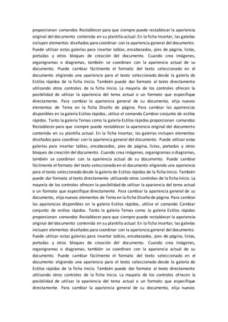 proporcionan comandos Restablecer para que siempre puede restablecer la apariencia
original del documento contenida en su plantilla actual. En la ficha Insertar, las galerías
incluyen elementos diseñados para coordinar con la apariencia general del documento.
Puede utilizar estas galerías para insertar tablas, encabezados, pies de página, listas,
portadas y otros bloques de creación del documento. Cuando crea imágenes,
organigramas o diagramas, también se coordinan con la apariencia actual de su
documento. Puede cambiar fácilmente el formato del texto seleccionado en el
documento eligiendo una apariencia para el texto seleccionado desde la galería de
Estilos rápidos de la ficha Inicio. También puede dar formato al texto directamente
utilizando otros controles de la ficha Inicio. La mayoría de los controles ofrecen la
posibilidad de utilizar la apariencia del tema actual o un formato que especifique
directamente. Para cambiar la apariencia general de su documento, elija nuevos
elementos de Tema en la ficha Diseño de página. Para cambiar las apariencias
disponibles en la galería Estilos rápidos, utilice el comando Cambiar conjunto de estilos
rápidos. Tanto la galería Temas como la galería Estilos rápidos proporcionan comandos
Restablecer para que siempre puede restablecer la apariencia original del documento
contenida en su plantilla actual. En la ficha Insertar, las galerías incluyen elementos
diseñados para coordinar con la apariencia general del documento. Puede utilizar estas
galerías para insertar tablas, encabezados, pies de página, listas, portadas y otros
bloques de creación del documento. Cuando crea imágenes, organigramas o diagramas,
también se coordinan con la apariencia actual de su documento. Puede cambiar
fácilmente el formato del texto seleccionado en el documento eligiendo una apariencia
para el texto seleccionado desde la galería de Estilos rápidos de la ficha Inicio. También
puede dar formato al texto directamente utilizando otros controles de la ficha Inicio. La
mayoría de los controles ofrecen la posibilidad de utilizar la apariencia del tema actual
o un formato que especifique directamente. Para cambiar la apariencia general de su
documento, elija nuevos elementos de Tema en la ficha Diseño de página. Para cambiar
las apariencias disponibles en la galería Estilos rápidos, utilice el comando Cambiar
conjunto de estilos rápidos. Tanto la galería Temas como la galería Estilos rápidos
proporcionan comandos Restablecer para que siempre puede restablecer la apariencia
original del documento contenida en su plantilla actual. En la ficha Insertar, las galerías
incluyen elementos diseñados para coordinar con la apariencia general del documento.
Puede utilizar estas galerías para insertar tablas, encabezados, pies de página, listas,
portadas y otros bloques de creación del documento. Cuando crea imágenes,
organigramas o diagramas, también se coordinan con la apariencia actual de su
documento. Puede cambiar fácilmente el formato del texto seleccionado en el
documento eligiendo una apariencia para el texto seleccionado desde la galería de
Estilos rápidos de la ficha Inicio. También puede dar formato al texto directamente
utilizando otros controles de la ficha Inicio. La mayoría de los controles ofrecen la
posibilidad de utilizar la apariencia del tema actual o un formato que especifique
directamente. Para cambiar la apariencia general de su documento, elija nuevos
 
