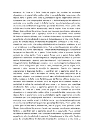 elementos de Tema en la ficha Diseño de página. Para cambiar las apariencias
disponibles en la galería Estilos rápidos, utilice el comando Cambiar conjunto de estilos
rápidos. Tanto la galería Temas como la galería Estilos rápidos proporcionan comandos
Restablecer para que siempre puede restablecer la apariencia original del documento
contenida en su plantilla actual. En la ficha Insertar, las galerías incluyen elementos
diseñados para coordinar con la apariencia general del documento. Puede utilizar estas
galerías para insertar tablas, encabezados, pies de página, listas, portadas y otros
bloques de creación del documento. Cuando crea imágenes, organigramas o diagramas,
también se coordinan con la apariencia actual de su documento. Puede cambiar
fácilmente el formato del texto seleccionado en el documento eligiendo una apariencia
para el texto seleccionado desde la galería de Estilos rápidos de la ficha Inicio. También
puede dar formato al texto directamente utilizando otros controles de la ficha Inicio. La
mayoría de los controles ofrecen la posibilidad de utilizar la apariencia del tema actual
o un formato que especifique directamente. Para cambiar la apariencia general de su
documento, elija nuevos elementos de Tema en la ficha Diseño de página. Para cambiar
las apariencias disponibles en la galería Estilos rápidos, utilice el comando Cambiar
conjunto de estilos rápidos. Tanto la galería Temas como la galería Estilos rápidos
proporcionan comandos Restablecer para que siempre puede restablecer la apariencia
original del documento contenida en su plantilla actual. En la ficha Insertar, las galerías
incluyen elementos diseñados para coordinar con la apariencia general del documento.
Puede utilizar estas galerías para insertar tablas, encabezados, pies de página, listas,
portadas y otros bloques de creación del documento. Cuando crea imágenes,
organigramas o diagramas, también se coordinan con la apariencia actual de su
documento. Puede cambiar fácilmente el formato del texto seleccionado en el
documento eligiendo una apariencia para el texto seleccionado desde la galería de
Estilos rápidos de la ficha Inicio. También puede dar formato al texto directamente
utilizando otros controles de la ficha Inicio. La mayoría de los controles ofrecen la
posibilidad de utilizar la apariencia del tema actual o un formato que especifique
directamente. Para cambiar la apariencia general de su documento, elija nuevos
elementos de Tema en la ficha Diseño de página. Para cambiar las apariencias
disponibles en la galería Estilos rápidos, utilice el comando Cambiar conjunto de estilos
rápidos. Tanto la galería Temas como la galería Estilos rápidos proporcionan comandos
Restablecer para que siempre puede restablecer la apariencia original del documento
contenida en su plantilla actual. En la ficha Insertar, las galerías incluyen elementos
diseñados para coordinar con la apariencia general del documento. Puede utilizar estas
galerías para insertar tablas, encabezados, pies de página, listas, portadas y otros
bloques de creación del documento. Cuando crea imágenes, organigramas o diagramas,
también se coordinan con la apariencia actual de su documento. Puede cambiar
fácilmente el formato del texto seleccionado en el documento eligiendo una apariencia
para el texto seleccionado desde la galería de Estilos rápidos de la ficha Inicio. También
puede dar formato al texto directamente utilizando otros controles de la ficha Inicio. La
 