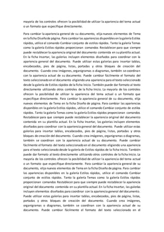 mayoría de los controles ofrecen la posibilidad de utilizar la apariencia del tema actual
o un formato que especifique directamente.
Para cambiar la apariencia general de su documento, elija nuevos elementos de Tema
en laficha Diseñode página. Para cambiar las apariencias disponibles en lagaleríaEstilos
rápidos, utilice el comando Cambiar conjunto de estilos rápidos. Tanto la galería Temas
como la galería Estilos rápidos proporcionan comandos Restablecer para que siempre
puede restablecer la apariencia original del documento contenida en su plantilla actual.
En la ficha Insertar, las galerías incluyen elementos diseñados para coordinar con la
apariencia general del documento. Puede utilizar estas galerías para insertar tablas,
encabezados, pies de página, listas, portadas y otros bloques de creación del
documento. Cuando crea imágenes, organigramas o diagramas, también se coordinan
con la apariencia actual de su documento. Puede cambiar fácilmente el formato del
texto seleccionado en el documento eligiendo una apariencia para el texto seleccionado
desde la galería de Estilos rápidos de la ficha Inicio. También puede dar formato al texto
directamente utilizando otros controles de la ficha Inicio. La mayoría de los controles
ofrecen la posibilidad de utilizar la apariencia del tema actual o un formato que
especifique directamente. Para cambiar la apariencia general de su documento, elija
nuevos elementos de Tema en la ficha Diseño de página. Para cambiar las apariencias
disponibles en la galería Estilos rápidos, utilice el comando Cambiar conjunto de estilos
rápidos. Tanto la galería Temas como la galería Estilos rápidos proporcionan comandos
Restablecer para que siempre puede restablecer la apariencia original del documento
contenida en su plantilla actual. En la ficha Insertar, las galerías incluyen elementos
diseñados para coordinar con la apariencia general del documento. Puede utilizar estas
galerías para insertar tablas, encabezados, pies de página, listas, portadas y otros
bloques de creación del documento. Cuando crea imágenes, organigramas o diagramas,
también se coordinan con la apariencia actual de su documento. Puede cambiar
fácilmente el formato del texto seleccionado en el documento eligiendo una apariencia
para el texto seleccionado desde la galería de Estilos rápidos de la ficha Inicio. También
puede dar formato al texto directamente utilizando otros controles de la ficha Inicio. La
mayoría de los controles ofrecen la posibilidad de utilizar la apariencia del tema actual
o un formato que especifique directamente. Para cambiar la apariencia general de su
documento, elija nuevos elementos de Tema en la ficha Diseño de página. Para cambiar
las apariencias disponibles en la galería Estilos rápidos, utilice el comando Cambiar
conjunto de estilos rápidos. Tanto la galería Temas como la galería Estilos rápidos
proporcionan comandos Restablecer para que siempre puede restablecer la apariencia
original del documento contenida en su plantilla actual. En la ficha Insertar, las galerías
incluyen elementos diseñados para coordinar con la apariencia general del documento.
Puede utilizar estas galerías para insertar tablas, encabezados, pies de página, listas,
portadas y otros bloques de creación del documento. Cuando crea imágenes,
organigramas o diagramas, también se coordinan con la apariencia actual de su
documento. Puede cambiar fácilmente el formato del texto seleccionado en el
 