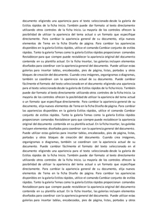 documento eligiendo una apariencia para el texto seleccionado desde la galería de
Estilos rápidos de la ficha Inicio. También puede dar formato al texto directamente
utilizando otros controles de la ficha Inicio. La mayoría de los controles ofrecen la
posibilidad de utilizar la apariencia del tema actual o un formato que especifique
directamente. Para cambiar la apariencia general de su documento, elija nuevos
elementos de Tema en la ficha Diseño de página. Para cambiar las apariencias
disponibles en la galería Estilos rápidos, utilice el comando Cambiar conjunto de estilos
rápidos. Tanto la galería Temas como la galería Estilos rápidos proporcionan comandos
Restablecer para que siempre puede restablecer la apariencia original del documento
contenida en su plantilla actual. En la ficha Insertar, las galerías incluyen elementos
diseñados para coordinar con la apariencia general del documento. Puede utilizar estas
galerías para insertar tablas, encabezados, pies de página, listas, portadas y otros
bloques de creación del documento. Cuando crea imágenes, organigramas o diagramas,
también se coordinan con la apariencia actual de su documento. Puede cambiar
fácilmente el formato del texto seleccionado en el documento eligiendo una apariencia
para el texto seleccionado desde la galería de Estilos rápidos de la ficha Inicio. También
puede dar formato al texto directamente utilizando otros controles de la ficha Inicio. La
mayoría de los controles ofrecen la posibilidad de utilizar la apariencia del tema actual
o un formato que especifique directamente. Para cambiar la apariencia general de su
documento, elija nuevos elementos de Tema en la ficha Diseño de página. Para cambiar
las apariencias disponibles en la galería Estilos rápidos, utilice el comando Cambiar
conjunto de estilos rápidos. Tanto la galería Temas como la galería Estilos rápidos
proporcionan comandos Restablecer para que siempre puede restablecer la apariencia
original del documento contenida en su plantilla actual. En la ficha Insertar, las galerías
incluyen elementos diseñados para coordinar con la apariencia general del documento.
Puede utilizar estas galerías para insertar tablas, encabezados, pies de página, listas,
portadas y otros bloques de creación del documento. Cuando crea imágenes,
organigramas o diagramas, también se coordinan con la apariencia actual de su
documento. Puede cambiar fácilmente el formato del texto seleccionado en el
documento eligiendo una apariencia para el texto seleccionado desde la galería de
Estilos rápidos de la ficha Inicio. También puede dar formato al texto directamente
utilizando otros controles de la ficha Inicio. La mayoría de los controles ofrecen la
posibilidad de utilizar la apariencia del tema actual o un formato que especifique
directamente. Para cambiar la apariencia general de su documento, elija nuevos
elementos de Tema en la ficha Diseño de página. Para cambiar las apariencias
disponibles en la galería Estilos rápidos, utilice el comando Cambiar conjunto de estilos
rápidos. Tanto la galería Temas como la galería Estilos rápidos proporcionan comandos
Restablecer para que siempre puede restablecer la apariencia original del documento
contenida en su plantilla actual. En la ficha Insertar, las galerías incluyen elementos
diseñados para coordinar con la apariencia general del documento. Puede utilizar estas
galerías para insertar tablas, encabezados, pies de página, listas, portadas y otros
 