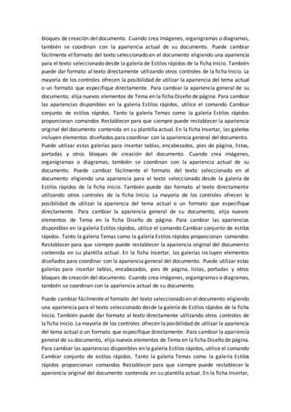 bloques de creación del documento. Cuando crea imágenes, organigramas o diagramas,
también se coordinan con la apariencia actual de su documento. Puede cambiar
fácilmente el formato del texto seleccionado en el documento eligiendo una apariencia
para el texto seleccionado desde la galería de Estilos rápidos de la ficha Inicio. También
puede dar formato al texto directamente utilizando otros controles de la ficha Inicio. La
mayoría de los controles ofrecen la posibilidad de utilizar la apariencia del tema actual
o un formato que especifique directamente. Para cambiar la apariencia general de su
documento, elija nuevos elementos de Tema en la ficha Diseño de página. Para cambiar
las apariencias disponibles en la galería Estilos rápidos, utilice el comando Cambiar
conjunto de estilos rápidos. Tanto la galería Temas como la galería Estilos rápidos
proporcionan comandos Restablecer para que siempre puede restablecer la apariencia
original del documento contenida en su plantilla actual. En la ficha Insertar, las galerías
incluyen elementos diseñados para coordinar con la apariencia general del documento.
Puede utilizar estas galerías para insertar tablas, encabezados, pies de página, listas,
portadas y otros bloques de creación del documento. Cuando crea imágenes,
organigramas o diagramas, también se coordinan con la apariencia actual de su
documento. Puede cambiar fácilmente el formato del texto seleccionado en el
documento eligiendo una apariencia para el texto seleccionado desde la galería de
Estilos rápidos de la ficha Inicio. También puede dar formato al texto directamente
utilizando otros controles de la ficha Inicio. La mayoría de los controles ofrecen la
posibilidad de utilizar la apariencia del tema actual o un formato que especifique
directamente. Para cambiar la apariencia general de su documento, elija nuevos
elementos de Tema en la ficha Diseño de página. Para cambiar las apariencias
disponibles en la galería Estilos rápidos, utilice el comando Cambiar conjunto de estilos
rápidos. Tanto la galería Temas como la galería Estilos rápidos proporcionan comandos
Restablecer para que siempre puede restablecer la apariencia original del documento
contenida en su plantilla actual. En la ficha Insertar, las galerías incluyen elementos
diseñados para coordinar con la apariencia general del documento. Puede utilizar estas
galerías para insertar tablas, encabezados, pies de página, listas, portadas y otros
bloques de creación del documento. Cuando crea imágenes, organigramas o diagramas,
también se coordinan con la apariencia actual de su documento.
Puede cambiar fácilmente el formato del texto seleccionado en el documento eligiendo
una apariencia para el texto seleccionado desde la galería de Estilos rápidos de la ficha
Inicio. También puede dar formato al texto directamente utilizando otros controles de
la ficha Inicio. La mayoría de los controles ofrecen la posibilidad de utilizar la apariencia
del tema actual o un formato que especifique directamente. Para cambiar la apariencia
general de su documento, elija nuevos elementos de Tema en la ficha Diseño de página.
Para cambiar las apariencias disponibles en la galería Estilos rápidos, utilice el comando
Cambiar conjunto de estilos rápidos. Tanto la galería Temas como la galería Estilos
rápidos proporcionan comandos Restablecer para que siempre puede restablecer la
apariencia original del documento contenida en su plantilla actual. En la ficha Insertar,
 