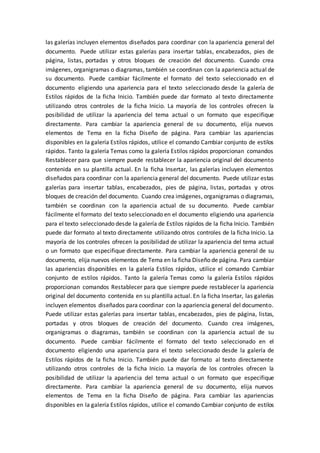 las galerías incluyen elementos diseñados para coordinar con la apariencia general del
documento. Puede utilizar estas galerías para insertar tablas, encabezados, pies de
página, listas, portadas y otros bloques de creación del documento. Cuando crea
imágenes, organigramas o diagramas, también se coordinan con la apariencia actual de
su documento. Puede cambiar fácilmente el formato del texto seleccionado en el
documento eligiendo una apariencia para el texto seleccionado desde la galería de
Estilos rápidos de la ficha Inicio. También puede dar formato al texto directamente
utilizando otros controles de la ficha Inicio. La mayoría de los controles ofrecen la
posibilidad de utilizar la apariencia del tema actual o un formato que especifique
directamente. Para cambiar la apariencia general de su documento, elija nuevos
elementos de Tema en la ficha Diseño de página. Para cambiar las apariencias
disponibles en la galería Estilos rápidos, utilice el comando Cambiar conjunto de estilos
rápidos. Tanto la galería Temas como la galería Estilos rápidos proporcionan comandos
Restablecer para que siempre puede restablecer la apariencia original del documento
contenida en su plantilla actual. En la ficha Insertar, las galerías incluyen elementos
diseñados para coordinar con la apariencia general del documento. Puede utilizar estas
galerías para insertar tablas, encabezados, pies de página, listas, portadas y otros
bloques de creación del documento. Cuando crea imágenes, organigramas o diagramas,
también se coordinan con la apariencia actual de su documento. Puede cambiar
fácilmente el formato del texto seleccionado en el documento eligiendo una apariencia
para el texto seleccionado desde la galería de Estilos rápidos de la ficha Inicio. También
puede dar formato al texto directamente utilizando otros controles de la ficha Inicio. La
mayoría de los controles ofrecen la posibilidad de utilizar la apariencia del tema actual
o un formato que especifique directamente. Para cambiar la apariencia general de su
documento, elija nuevos elementos de Tema en la ficha Diseño de página. Para cambiar
las apariencias disponibles en la galería Estilos rápidos, utilice el comando Cambiar
conjunto de estilos rápidos. Tanto la galería Temas como la galería Estilos rápidos
proporcionan comandos Restablecer para que siempre puede restablecer la apariencia
original del documento contenida en su plantilla actual. En la ficha Insertar, las galerías
incluyen elementos diseñados para coordinar con la apariencia general del documento.
Puede utilizar estas galerías para insertar tablas, encabezados, pies de página, listas,
portadas y otros bloques de creación del documento. Cuando crea imágenes,
organigramas o diagramas, también se coordinan con la apariencia actual de su
documento. Puede cambiar fácilmente el formato del texto seleccionado en el
documento eligiendo una apariencia para el texto seleccionado desde la galería de
Estilos rápidos de la ficha Inicio. También puede dar formato al texto directamente
utilizando otros controles de la ficha Inicio. La mayoría de los controles ofrecen la
posibilidad de utilizar la apariencia del tema actual o un formato que especifique
directamente. Para cambiar la apariencia general de su documento, elija nuevos
elementos de Tema en la ficha Diseño de página. Para cambiar las apariencias
disponibles en la galería Estilos rápidos, utilice el comando Cambiar conjunto de estilos
 