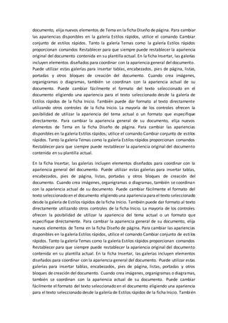 documento, elija nuevos elementos de Tema en la ficha Diseño de página. Para cambiar
las apariencias disponibles en la galería Estilos rápidos, utilice el comando Cambiar
conjunto de estilos rápidos. Tanto la galería Temas como la galería Estilos rápidos
proporcionan comandos Restablecer para que siempre puede restablecer la apariencia
original del documento contenida en su plantilla actual. En la ficha Insertar, las galerías
incluyen elementos diseñados para coordinar con la apariencia general del documento.
Puede utilizar estas galerías para insertar tablas, encabezados, pies de página, listas,
portadas y otros bloques de creación del documento. Cuando crea imágenes,
organigramas o diagramas, también se coordinan con la apariencia actual de su
documento. Puede cambiar fácilmente el formato del texto seleccionado en el
documento eligiendo una apariencia para el texto seleccionado desde la galería de
Estilos rápidos de la ficha Inicio. También puede dar formato al texto directamente
utilizando otros controles de la ficha Inicio. La mayoría de los controles ofrecen la
posibilidad de utilizar la apariencia del tema actual o un formato que especifique
directamente. Para cambiar la apariencia general de su documento, elija nuevos
elementos de Tema en la ficha Diseño de página. Para cambiar las apariencias
disponibles en la galería Estilos rápidos, utilice el comando Cambiar conjunto de estilos
rápidos. Tanto la galería Temas como la galería Estilos rápidos proporcionan comandos
Restablecer para que siempre puede restablecer la apariencia original del documento
contenida en su plantilla actual.
En la ficha Insertar, las galerías incluyen elementos diseñados para coordinar con la
apariencia general del documento. Puede utilizar estas galerías para insertar tablas,
encabezados, pies de página, listas, portadas y otros bloques de creación del
documento. Cuando crea imágenes, organigramas o diagramas, también se coordinan
con la apariencia actual de su documento. Puede cambiar fácilmente el formato del
texto seleccionado en el documento eligiendo una apariencia para el texto seleccionado
desde la galería de Estilos rápidos de la ficha Inicio. También puede dar formato al texto
directamente utilizando otros controles de la ficha Inicio. La mayoría de los controles
ofrecen la posibilidad de utilizar la apariencia del tema actual o un formato que
especifique directamente. Para cambiar la apariencia general de su documento, elija
nuevos elementos de Tema en la ficha Diseño de página. Para cambiar las apariencias
disponibles en la galería Estilos rápidos, utilice el comando Cambiar conjunto de estilos
rápidos. Tanto la galería Temas como la galería Estilos rápidos proporcionan comandos
Restablecer para que siempre puede restablecer la apariencia original del documento
contenida en su plantilla actual. En la ficha Insertar, las galerías incluyen elementos
diseñados para coordinar con la apariencia general del documento. Puede utilizar estas
galerías para insertar tablas, encabezados, pies de página, listas, portadas y otros
bloques de creación del documento. Cuando crea imágenes, organigramas o diagramas,
también se coordinan con la apariencia actual de su documento. Puede cambiar
fácilmente el formato del texto seleccionado en el documento eligiendo una apariencia
para el texto seleccionado desde la galería de Estilos rápidos de la ficha Inicio. También
 