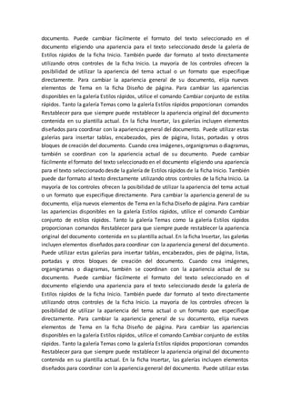documento. Puede cambiar fácilmente el formato del texto seleccionado en el
documento eligiendo una apariencia para el texto seleccionado desde la galería de
Estilos rápidos de la ficha Inicio. También puede dar formato al texto directamente
utilizando otros controles de la ficha Inicio. La mayoría de los controles ofrecen la
posibilidad de utilizar la apariencia del tema actual o un formato que especifique
directamente. Para cambiar la apariencia general de su documento, elija nuevos
elementos de Tema en la ficha Diseño de página. Para cambiar las apariencias
disponibles en la galería Estilos rápidos, utilice el comando Cambiar conjunto de estilos
rápidos. Tanto la galería Temas como la galería Estilos rápidos proporcionan comandos
Restablecer para que siempre puede restablecer la apariencia original del documento
contenida en su plantilla actual. En la ficha Insertar, las galerías incluyen elementos
diseñados para coordinar con la apariencia general del documento. Puede utilizar estas
galerías para insertar tablas, encabezados, pies de página, listas, portadas y otros
bloques de creación del documento. Cuando crea imágenes, organigramas o diagramas,
también se coordinan con la apariencia actual de su documento. Puede cambiar
fácilmente el formato del texto seleccionado en el documento eligiendo una apariencia
para el texto seleccionado desde la galería de Estilos rápidos de la ficha Inicio. También
puede dar formato al texto directamente utilizando otros controles de la ficha Inicio. La
mayoría de los controles ofrecen la posibilidad de utilizar la apariencia del tema actual
o un formato que especifique directamente. Para cambiar la apariencia general de su
documento, elija nuevos elementos de Tema en la ficha Diseño de página. Para cambiar
las apariencias disponibles en la galería Estilos rápidos, utilice el comando Cambiar
conjunto de estilos rápidos. Tanto la galería Temas como la galería Estilos rápidos
proporcionan comandos Restablecer para que siempre puede restablecer la apariencia
original del documento contenida en su plantilla actual. En la ficha Insertar, las galerías
incluyen elementos diseñados para coordinar con la apariencia general del documento.
Puede utilizar estas galerías para insertar tablas, encabezados, pies de página, listas,
portadas y otros bloques de creación del documento. Cuando crea imágenes,
organigramas o diagramas, también se coordinan con la apariencia actual de su
documento. Puede cambiar fácilmente el formato del texto seleccionado en el
documento eligiendo una apariencia para el texto seleccionado desde la galería de
Estilos rápidos de la ficha Inicio. También puede dar formato al texto directamente
utilizando otros controles de la ficha Inicio. La mayoría de los controles ofrecen la
posibilidad de utilizar la apariencia del tema actual o un formato que especifique
directamente. Para cambiar la apariencia general de su documento, elija nuevos
elementos de Tema en la ficha Diseño de página. Para cambiar las apariencias
disponibles en la galería Estilos rápidos, utilice el comando Cambiar conjunto de estilos
rápidos. Tanto la galería Temas como la galería Estilos rápidos proporcionan comandos
Restablecer para que siempre puede restablecer la apariencia original del documento
contenida en su plantilla actual. En la ficha Insertar, las galerías incluyen elementos
diseñados para coordinar con la apariencia general del documento. Puede utilizar estas
 