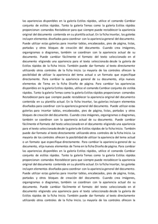 las apariencias disponibles en la galería Estilos rápidos, utilice el comando Cambiar
conjunto de estilos rápidos. Tanto la galería Temas como la galería Estilos rápidos
proporcionan comandos Restablecer para que siempre puede restablecer la apariencia
original del documento contenida en su plantilla actual. En la ficha Insertar, las galerías
incluyen elementos diseñados para coordinar con la apariencia general del documento.
Puede utilizar estas galerías para insertar tablas, encabezados, pies de página, listas,
portadas y otros bloques de creación del documento. Cuando crea imágenes,
organigramas o diagramas, también se coordinan con la apariencia actual de su
documento. Puede cambiar fácilmente el formato del texto seleccionado en el
documento eligiendo una apariencia para el texto seleccionado desde la galería de
Estilos rápidos de la ficha Inicio. También puede dar formato al texto directamente
utilizando otros controles de la ficha Inicio. La mayoría de los controles ofrecen la
posibilidad de utilizar la apariencia del tema actual o un formato que especifique
directamente. Para cambiar la apariencia general de su documento, elija nuevos
elementos de Tema en la ficha Diseño de página. Para cambiar las apariencias
disponibles en la galería Estilos rápidos, utilice el comando Cambiar conjunto de estilos
rápidos. Tanto la galería Temas como la galería Estilos rápidos proporcionan comandos
Restablecer para que siempre puede restablecer la apariencia original del documento
contenida en su plantilla actual. En la ficha Insertar, las galerías incluyen elementos
diseñados para coordinar con la apariencia general del documento. Puede utilizar estas
galerías para insertar tablas, encabezados, pies de página, listas, portadas y otros
bloques de creación del documento. Cuando crea imágenes, organigramas o diagramas,
también se coordinan con la apariencia actual de su documento. Puede cambiar
fácilmente el formato del texto seleccionado en el documento eligiendo una apariencia
para el texto seleccionado desde la galería de Estilos rápidos de la ficha Inicio. También
puede dar formato al texto directamente utilizando otros controles de la ficha Inicio. La
mayoría de los controles ofrecen la posibilidad de utilizar la apariencia del tema actual
o un formato que especifique directamente. Para cambiar la apariencia general de su
documento, elija nuevos elementos de Tema en la ficha Diseño de página. Para cambiar
las apariencias disponibles en la galería Estilos rápidos, utilice el comando Cambiar
conjunto de estilos rápidos. Tanto la galería Temas como la galería Estilos rápidos
proporcionan comandos Restablecer para que siempre puede restablecer la apariencia
original del documento contenida en su plantilla actual. En la ficha Insertar, las galerías
incluyen elementos diseñados para coordinar con la apariencia general del documento.
Puede utilizar estas galerías para insertar tablas, encabezados, pies de página, listas,
portadas y otros bloques de creación del documento. Cuando crea imágenes,
organigramas o diagramas, también se coordinan con la apariencia actual de su
documento. Puede cambiar fácilmente el formato del texto seleccionado en el
documento eligiendo una apariencia para el texto seleccionado desde la galería de
Estilos rápidos de la ficha Inicio. También puede dar formato al texto directamente
utilizando otros controles de la ficha Inicio. La mayoría de los controles ofrecen la
 