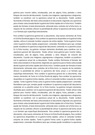 galerías para insertar tablas, encabezados, pies de página, listas, portadas y otros
bloques de creación del documento. Cuando crea imágenes, organigramas o diagramas,
también se coordinan con la apariencia actual de su documento. Puede cambiar
fácilmente el formato del texto seleccionado en el documento eligiendo una apariencia
para el texto seleccionado desde la galería de Estilos rápidos de la ficha Inicio. También
puede dar formato al texto directamente utilizando otros controles de la ficha Inicio. La
mayoría de los controles ofrecen la posibilidad de utilizar la apariencia del tema actual
o un formato que especifique directamente.
Para cambiar la apariencia general de su documento, elija nuevos elementos de Tema
en laficha Diseñode página. Para cambiar las apariencias disponibles en lagaleríaEstilos
rápidos, utilice el comando Cambiar conjunto de estilos rápidos. Tanto la galería Temas
como la galería Estilos rápidos proporcionan comandos Restablecer para que siempre
puede restablecer la apariencia original del documento contenida en su plantilla actual.
En la ficha Insertar, las galerías incluyen elementos diseñados para coordinar con la
apariencia general del documento. Puede utilizar estas galerías para insertar tablas,
encabezados, pies de página, listas, portadas y otros bloques de creación del
documento. Cuando crea imágenes, organigramas o diagramas, también se coordinan
con la apariencia actual de su documento. Puede cambiar fácilmente el formato del
texto seleccionado en el documento eligiendo una apariencia para el texto seleccionado
desde la galería de Estilos rápidos de la ficha Inicio. También puede dar formato al texto
directamente utilizando otros controles de la ficha Inicio. La mayoría de los controles
ofrecen la posibilidad de utilizar la apariencia del tema actual o un formato que
especifique directamente. Para cambiar la apariencia general de su documento, elija
nuevos elementos de Tema en la ficha Diseño de página. Para cambiar las apariencias
disponibles en la galería Estilos rápidos, utilice el comando Cambiar conjunto de estilos
rápidos. Tanto la galería Temas como la galería Estilos rápidos proporcionan comandos
Restablecer para que siempre puede restablecer la apariencia original del documento
contenida en su plantilla actual. En la ficha Insertar, las galerías incluyen elementos
diseñados para coordinar con la apariencia general del documento. Puede utilizar estas
galerías para insertar tablas, encabezados, pies de página, listas, portadas y otros
bloques de creación del documento. Cuando crea imágenes, organigramas o diagramas,
también se coordinan con la apariencia actual de su documento. Puede cambiar
fácilmente el formato del texto seleccionado en el documento eligiendo una apariencia
para el texto seleccionado desde la galería de Estilos rápidos de la ficha Inicio. También
puede dar formato al texto directamente utilizando otros controles de la ficha Inicio. La
mayoría de los controles ofrecen la posibilidad de utilizar la apariencia del tema actual
o un formato que especifique directamente. Para cambiar la apariencia general de su
documento, elija nuevos elementos de Tema en la ficha Diseño de página. Para cambiar
las apariencias disponibles en la galería Estilos rápidos, utilice el comando Cambiar
conjunto de estilos rápidos. Tanto la galería Temas como la galería Estilos rápidos
proporcionan comandos Restablecer para que siempre puede restablecer la apariencia
 
