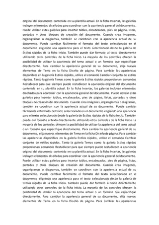 original del documento contenida en su plantilla actual. En la ficha Insertar, las galerías
incluyen elementos diseñados para coordinar con la apariencia general del documento.
Puede utilizar estas galerías para insertar tablas, encabezados, pies de página, listas,
portadas y otros bloques de creación del documento. Cuando crea imágenes,
organigramas o diagramas, también se coordinan con la apariencia actual de su
documento. Puede cambiar fácilmente el formato del texto seleccionado en el
documento eligiendo una apariencia para el texto seleccionado desde la galería de
Estilos rápidos de la ficha Inicio. También puede dar formato al texto directamente
utilizando otros controles de la ficha Inicio. La mayoría de los controles ofrecen la
posibilidad de utilizar la apariencia del tema actual o un formato que especifique
directamente. Para cambiar la apariencia general de su documento, elija nuevos
elementos de Tema en la ficha Diseño de página. Para cambiar las apariencias
disponibles en la galería Estilos rápidos, utilice el comando Cambiar conjunto de estilos
rápidos. Tanto la galería Temas como la galería Estilos rápidos proporcionan comandos
Restablecer para que siempre puede restablecer la apariencia original del documento
contenida en su plantilla actual. En la ficha Insertar, las galerías incluyen elementos
diseñados para coordinar con la apariencia general del documento. Puede utilizar estas
galerías para insertar tablas, encabezados, pies de página, listas, portadas y otros
bloques de creación del documento. Cuando crea imágenes, organigramas o diagramas,
también se coordinan con la apariencia actual de su documento. Puede cambiar
fácilmente el formato del texto seleccionado en el documento eligiendo una apariencia
para el texto seleccionado desde la galería de Estilos rápidos de la ficha Inicio. También
puede dar formato al texto directamente utilizando otros controles de la ficha Inicio. La
mayoría de los controles ofrecen la posibilidad de utilizar la apariencia del tema actual
o un formato que especifique directamente. Para cambiar la apariencia general de su
documento, elija nuevos elementos de Tema en la ficha Diseño de página. Para cambiar
las apariencias disponibles en la galería Estilos rápidos, utilice el comando Cambiar
conjunto de estilos rápidos. Tanto la galería Temas como la galería Estilos rápidos
proporcionan comandos Restablecer para que siempre puede restablecer la apariencia
original del documento contenida en su plantilla actual. En la ficha Insertar, las galerías
incluyen elementos diseñados para coordinar con la apariencia general del documento.
Puede utilizar estas galerías para insertar tablas, encabezados, pies de página, listas,
portadas y otros bloques de creación del documento. Cuando crea imágenes,
organigramas o diagramas, también se coordinan con la apariencia actual de su
documento. Puede cambiar fácilmente el formato del texto seleccionado en el
documento eligiendo una apariencia para el texto seleccionado desde la galería de
Estilos rápidos de la ficha Inicio. También puede dar formato al texto directamente
utilizando otros controles de la ficha Inicio. La mayoría de los controles ofrecen la
posibilidad de utilizar la apariencia del tema actual o un formato que especifique
directamente. Para cambiar la apariencia general de su documento, elija nuevos
elementos de Tema en la ficha Diseño de página. Para cambiar las apariencias
 