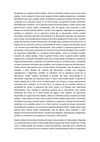 disponibles en la galería Estilos rápidos, utilice el comando Cambiar conjunto de estilos
rápidos. Tanto la galería Temas como la galería Estilos rápidos proporcionan comandos
Restablecer para que siempre puede restablecer la apariencia original del documento
contenida en su plantilla actual. En la ficha Insertar, las galerías incluyen elementos
diseñados para coordinar con la apariencia general del documento. Puede utilizar estas
galerías para insertar tablas, encabezados, pies de página, listas, portadas y otros
bloques de creación del documento. Cuando crea imágenes, organigramas o diagramas,
también se coordinan con la apariencia actual de su documento. Puede cambiar
fácilmente el formato del texto seleccionado en el documento eligiendo una apariencia
para el texto seleccionado desde la galería de Estilos rápidos de la ficha Inicio. También
puede dar formato al texto directamente utilizando otros controles de la ficha Inicio. La
mayoría de los controles ofrecen la posibilidad de utilizar la apariencia del tema actual
o un formato que especifique directamente. Para cambiar la apariencia general de su
documento, elija nuevos elementos de Tema en la ficha Diseño de página. Para cambiar
las apariencias disponibles en la galería Estilos rápidos, utilice el comando Cambiar
conjunto de estilos rápidos. Tanto la galería Temas como la galería Estilos rápidos
proporcionan comandos Restablecer para que siempre puede restablecer la apariencia
original del documento contenida en su plantilla actual. En la ficha Insertar, las galerías
incluyen elementos diseñados para coordinar con la apariencia general del documento.
Puede utilizar estas galerías para insertar tablas, encabezados, pies de página, listas,
portadas y otros bloques de creación del documento. Cuando crea imágenes,
organigramas o diagramas, también se coordinan con la apariencia actual de su
documento. Puede cambiar fácilmente el formato del texto seleccionado en el
documento eligiendo una apariencia para el texto seleccionado desde la galería de
Estilos rápidos de la ficha Inicio. También puede dar formato al texto directamente
utilizando otros controles de la ficha Inicio. La mayoría de los controles ofrecen la
posibilidad de utilizar la apariencia del tema actual o un formato que especifique
directamente. Para cambiar la apariencia general de su documento, elija nuevos
elementos de Tema en la ficha Diseño de página. Para cambiar las apariencias
disponibles en la galería Estilos rápidos, utilice el comando Cambiar conjunto de estilos
rápidos. Tanto la galería Temas como la galería Estilos rápidos proporcionan comandos
Restablecer para que siempre puede restablecer la apariencia original del documento
contenida en su plantilla actual. En la ficha Insertar, las galerías incluyen elementos
diseñados para coordinar con la apariencia general del documento. Puede utilizar estas
galerías para insertar tablas, encabezados, pies de página, listas, portadas y otros
bloques de creación del documento. Cuando crea imágenes, organigramas o diagramas,
también se coordinan con la apariencia actual de su documento.
Puede cambiar fácilmente el formato del texto seleccionado en el documento eligiendo
una apariencia para el texto seleccionado desde la galería de Estilos rápidos de la ficha
Inicio. También puede dar formato al texto directamente utilizando otros controles de
la ficha Inicio. La mayoría de los controles ofrecen la posibilidad de utilizar la apariencia
 
