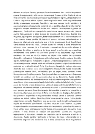 del tema actual o un formato que especifique directamente. Para cambiar la apariencia
general de su documento, elija nuevos elementos de Tema en la ficha Diseño de página.
Para cambiar las apariencias disponibles en la galería Estilos rápidos, utilice el comando
Cambiar conjunto de estilos rápidos. Tanto la galería Temas como la galería Estilos
rápidos proporcionan comandos Restablecer para que siempre puede restablecer la
apariencia original del documento contenida en su plantilla actual. En la ficha Insertar,
las galerías incluyen elementos diseñados para coordinar con la apariencia general del
documento. Puede utilizar estas galerías para insertar tablas, encabezados, pies de
página, listas, portadas y otros bloques de creación del documento. Cuando crea
imágenes, organigramas o diagramas, también se coordinan con la apariencia actual de
su documento. Puede cambiar fácilmente el formato del texto seleccionado en el
documento eligiendo una apariencia para el texto seleccionado desde la galería de
Estilos rápidos de la ficha Inicio. También puede dar formato al texto directamente
utilizando otros controles de la ficha Inicio. La mayoría de los controles ofrecen la
posibilidad de utilizar la apariencia del tema actual o un formato que especifique
directamente. Para cambiar la apariencia general de su documento, elija nuevos
elementos de Tema en la ficha Diseño de página. Para cambiar las apariencias
disponibles en la galería Estilos rápidos, utilice el comando Cambiar conjunto de estilos
rápidos. Tanto la galería Temas como la galería Estilos rápidos proporcionan comandos
Restablecer para que siempre puede restablecer la apariencia original del documento
contenida en su plantilla actual. En la ficha Insertar, las galerías incluyen elementos
diseñados para coordinar con la apariencia general del documento. Puede utilizar estas
galerías para insertar tablas, encabezados, pies de página, listas, portadas y otros
bloques de creación del documento. Cuando crea imágenes, organigramas o diagramas,
también se coordinan con la apariencia actual de su documento. Puede cambiar
fácilmente el formato del texto seleccionado en el documento eligiendo una apariencia
para el texto seleccionado desde la galería de Estilos rápidos de la ficha Inicio. También
puede dar formato al texto directamente utilizando otros controles de la ficha Inicio. La
mayoría de los controles ofrecen la posibilidad de utilizar la apariencia del tema actual
o un formato que especifique directamente. Para cambiar la apariencia general de su
documento, elija nuevos elementos de Tema en la ficha Diseño de página. Para cambiar
las apariencias disponibles en la galería Estilos rápidos, utilice el comando Cambiar
conjunto de estilos rápidos. Tanto la galería Temas como la galería Estilos rápidos
proporcionan comandos Restablecer para que siempre puede restablecer la apariencia
original del documento contenida en su plantilla actual. En la ficha Insertar, las galerías
incluyen elementos diseñados para coordinar con la apariencia general del documento.
Puede utilizar estas galerías para insertar tablas, encabezados, pies de página, listas,
portadas y otros bloques de creación del documento. Cuando crea imágenes,
organigramas o diagramas, también se coordinan con la apariencia actual de su
documento. Puede cambiar fácilmente el formato del texto seleccionado en el
documento eligiendo una apariencia para el texto seleccionado desde la galería de
 