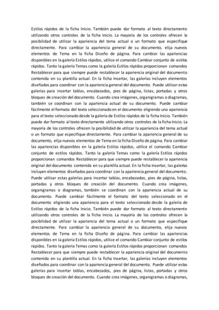 Estilos rápidos de la ficha Inicio. También puede dar formato al texto directamente
utilizando otros controles de la ficha Inicio. La mayoría de los controles ofrecen la
posibilidad de utilizar la apariencia del tema actual o un formato que especifique
directamente. Para cambiar la apariencia general de su documento, elija nuevos
elementos de Tema en la ficha Diseño de página. Para cambiar las apariencias
disponibles en la galería Estilos rápidos, utilice el comando Cambiar conjunto de estilos
rápidos. Tanto la galería Temas como la galería Estilos rápidos proporcionan comandos
Restablecer para que siempre puede restablecer la apariencia original del documento
contenida en su plantilla actual. En la ficha Insertar, las galerías incluyen elementos
diseñados para coordinar con la apariencia general del documento. Puede utilizar estas
galerías para insertar tablas, encabezados, pies de página, listas, portadas y otros
bloques de creación del documento. Cuando crea imágenes, organigramas o diagramas,
también se coordinan con la apariencia actual de su documento. Puede cambiar
fácilmente el formato del texto seleccionado en el documento eligiendo una apariencia
para el texto seleccionado desde la galería de Estilos rápidos de la ficha Inicio. También
puede dar formato al texto directamente utilizando otros controles de la ficha Inicio. La
mayoría de los controles ofrecen la posibilidad de utilizar la apariencia del tema actual
o un formato que especifique directamente. Para cambiar la apariencia general de su
documento, elija nuevos elementos de Tema en la ficha Diseño de página. Para cambiar
las apariencias disponibles en la galería Estilos rápidos, utilice el comando Cambiar
conjunto de estilos rápidos. Tanto la galería Temas como la galería Estilos rápidos
proporcionan comandos Restablecer para que siempre puede restablecer la apariencia
original del documento contenida en su plantilla actual. En la ficha Insertar, las galerías
incluyen elementos diseñados para coordinar con la apariencia general del documento.
Puede utilizar estas galerías para insertar tablas, encabezados, pies de página, listas,
portadas y otros bloques de creación del documento. Cuando crea imágenes,
organigramas o diagramas, también se coordinan con la apariencia actual de su
documento. Puede cambiar fácilmente el formato del texto seleccionado en el
documento eligiendo una apariencia para el texto seleccionado desde la galería de
Estilos rápidos de la ficha Inicio. También puede dar formato al texto directamente
utilizando otros controles de la ficha Inicio. La mayoría de los controles ofrecen la
posibilidad de utilizar la apariencia del tema actual o un formato que especifique
directamente. Para cambiar la apariencia general de su documento, elija nuevos
elementos de Tema en la ficha Diseño de página. Para cambiar las apariencias
disponibles en la galería Estilos rápidos, utilice el comando Cambiar conjunto de estilos
rápidos. Tanto la galería Temas como la galería Estilos rápidos proporcionan comandos
Restablecer para que siempre puede restablecer la apariencia original del documento
contenida en su plantilla actual. En la ficha Insertar, las galerías incluyen elementos
diseñados para coordinar con la apariencia general del documento. Puede utilizar estas
galerías para insertar tablas, encabezados, pies de página, listas, portadas y otros
bloques de creación del documento. Cuando crea imágenes, organigramas o diagramas,
 