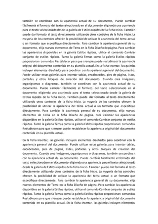 también se coordinan con la apariencia actual de su documento. Puede cambiar
fácilmente el formato del texto seleccionado en el documento eligiendo una apariencia
para el texto seleccionado desde la galería de Estilos rápidos de la ficha Inicio. También
puede dar formato al texto directamente utilizando otros controles de la ficha Inicio. La
mayoría de los controles ofrecen la posibilidad de utilizar la apariencia del tema actual
o un formato que especifique directamente. Para cambiar la apariencia general de su
documento, elija nuevos elementos de Tema en la ficha Diseño de página. Para cambiar
las apariencias disponibles en la galería Estilos rápidos, utilice el comando Cambiar
conjunto de estilos rápidos. Tanto la galería Temas como la galería Estilos rápidos
proporcionan comandos Restablecer para que siempre puede restablecer la apariencia
original del documento contenida en su plantilla actual. En la ficha Insertar, las galerías
incluyen elementos diseñados para coordinar con la apariencia general del documento.
Puede utilizar estas galerías para insertar tablas, encabezados, pies de página, listas,
portadas y otros bloques de creación del documento. Cuando crea imágenes,
organigramas o diagramas, también se coordinan con la apariencia actual de su
documento. Puede cambiar fácilmente el formato del texto seleccionado en el
documento eligiendo una apariencia para el texto seleccionado desde la galería de
Estilos rápidos de la ficha Inicio. También puede dar formato al texto directamente
utilizando otros controles de la ficha Inicio. La mayoría de los controles ofrecen la
posibilidad de utilizar la apariencia del tema actual o un formato que especifique
directamente. Para cambiar la apariencia general de su documento, elija nuevos
elementos de Tema en la ficha Diseño de página. Para cambiar las apariencias
disponibles en la galería Estilos rápidos, utilice el comando Cambiar conjunto de estilos
rápidos. Tanto la galería Temas como la galería Estilos rápidos proporcionan comandos
Restablecer para que siempre puede restablecer la apariencia original del documento
contenida en su plantilla actual.
En la ficha Insertar, las galerías incluyen elementos diseñados para coordinar con la
apariencia general del documento. Puede utilizar estas galerías para insertar tablas,
encabezados, pies de página, listas, portadas y otros bloques de creación del
documento. Cuando crea imágenes, organigramas o diagramas, también se coordinan
con la apariencia actual de su documento. Puede cambiar fácilmente el formato del
texto seleccionado en el documento eligiendo una apariencia para el texto seleccionado
desde la galería de Estilos rápidos de la ficha Inicio. También puede dar formato al texto
directamente utilizando otros controles de la ficha Inicio. La mayoría de los controles
ofrecen la posibilidad de utilizar la apariencia del tema actual o un formato que
especifique directamente. Para cambiar la apariencia general de su documento, elija
nuevos elementos de Tema en la ficha Diseño de página. Para cambiar las apariencias
disponibles en la galería Estilos rápidos, utilice el comando Cambiar conjunto de estilos
rápidos. Tanto la galería Temas como la galería Estilos rápidos proporcionan comandos
Restablecer para que siempre puede restablecer la apariencia original del documento
contenida en su plantilla actual. En la ficha Insertar, las galerías incluyen elementos
 