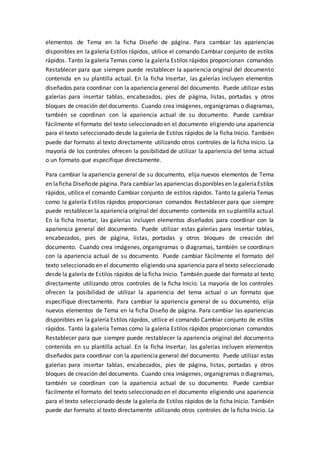 elementos de Tema en la ficha Diseño de página. Para cambiar las apariencias
disponibles en la galería Estilos rápidos, utilice el comando Cambiar conjunto de estilos
rápidos. Tanto la galería Temas como la galería Estilos rápidos proporcionan comandos
Restablecer para que siempre puede restablecer la apariencia original del documento
contenida en su plantilla actual. En la ficha Insertar, las galerías incluyen elementos
diseñados para coordinar con la apariencia general del documento. Puede utilizar estas
galerías para insertar tablas, encabezados, pies de página, listas, portadas y otros
bloques de creación del documento. Cuando crea imágenes, organigramas o diagramas,
también se coordinan con la apariencia actual de su documento. Puede cambiar
fácilmente el formato del texto seleccionado en el documento eligiendo una apariencia
para el texto seleccionado desde la galería de Estilos rápidos de la ficha Inicio. También
puede dar formato al texto directamente utilizando otros controles de la ficha Inicio. La
mayoría de los controles ofrecen la posibilidad de utilizar la apariencia del tema actual
o un formato que especifique directamente.
Para cambiar la apariencia general de su documento, elija nuevos elementos de Tema
en laficha Diseñode página. Para cambiar las apariencias disponibles en lagaleríaEstilos
rápidos, utilice el comando Cambiar conjunto de estilos rápidos. Tanto la galería Temas
como la galería Estilos rápidos proporcionan comandos Restablecer para que siempre
puede restablecer la apariencia original del documento contenida en su plantilla actual.
En la ficha Insertar, las galerías incluyen elementos diseñados para coordinar con la
apariencia general del documento. Puede utilizar estas galerías para insertar tablas,
encabezados, pies de página, listas, portadas y otros bloques de creación del
documento. Cuando crea imágenes, organigramas o diagramas, también se coordinan
con la apariencia actual de su documento. Puede cambiar fácilmente el formato del
texto seleccionado en el documento eligiendo una apariencia para el texto seleccionado
desde la galería de Estilos rápidos de la ficha Inicio. También puede dar formato al texto
directamente utilizando otros controles de la ficha Inicio. La mayoría de los controles
ofrecen la posibilidad de utilizar la apariencia del tema actual o un formato que
especifique directamente. Para cambiar la apariencia general de su documento, elija
nuevos elementos de Tema en la ficha Diseño de página. Para cambiar las apariencias
disponibles en la galería Estilos rápidos, utilice el comando Cambiar conjunto de estilos
rápidos. Tanto la galería Temas como la galería Estilos rápidos proporcionan comandos
Restablecer para que siempre puede restablecer la apariencia original del documento
contenida en su plantilla actual. En la ficha Insertar, las galerías incluyen elementos
diseñados para coordinar con la apariencia general del documento. Puede utilizar estas
galerías para insertar tablas, encabezados, pies de página, listas, portadas y otros
bloques de creación del documento. Cuando crea imágenes, organigramas o diagramas,
también se coordinan con la apariencia actual de su documento. Puede cambiar
fácilmente el formato del texto seleccionado en el documento eligiendo una apariencia
para el texto seleccionado desde la galería de Estilos rápidos de la ficha Inicio. También
puede dar formato al texto directamente utilizando otros controles de la ficha Inicio. La
 